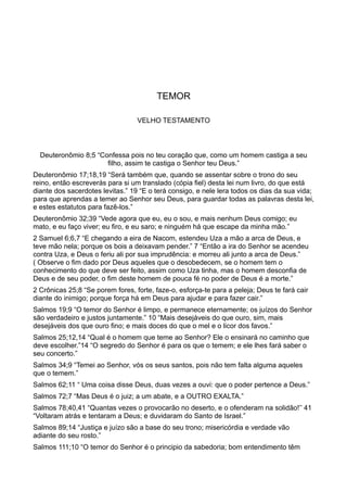 TEMOR
VELHO TESTAMENTO
Deuteronômio 8;5 “Confessa pois no teu coração que, como um homem castiga a seu
filho, assim te castiga o Senhor teu Deus.”
Deuteronômio 17;18,19 “Será também que, quando se assentar sobre o trono do seu
reino, então escreverás para si um translado (cópia fiel) desta lei num livro, do que está
diante dos sacerdotes levitas.” 19 “E o terá consigo, e nele lera todos os dias da sua vida;
para que aprendas a temer ao Senhor seu Deus, para guardar todas as palavras desta lei,
e estes estatutos para fazê-los.”
Deuteronômio 32;39 “Vede agora que eu, eu o sou, e mais nenhum Deus comigo; eu
mato, e eu faço viver; eu firo, e eu saro; e ninguém há que escape da minha mão.”
2 Samuel 6;6,7 “E chegando a eira de Nacom, estendeu Uza a mão a arca de Deus, e
teve mão nela; porque os bois a deixavam pender.” 7 “Então a ira do Senhor se acendeu
contra Uza, e Deus o feriu ali por sua imprudência: e morreu ali junto a arca de Deus.”
( Observe o fim dado por Deus aqueles que o desobedecem, se o homem tem o
conhecimento do que deve ser feito, assim como Uza tinha, mas o homem desconfia de
Deus e de seu poder, o fim deste homem de pouca fé no poder de Deus é a morte.”
2 Crônicas 25;8 “Se porem fores, forte, faze-o, esforça-te para a peleja; Deus te fará cair
diante do inimigo; porque força há em Deus para ajudar e para fazer cair.”
Salmos 19;9 “O temor do Senhor é limpo, e permanece eternamente; os juízos do Senhor
são verdadeiro e justos juntamente.” 10 “Mais desejáveis do que ouro, sim, mais
desejáveis dos que ouro fino; e mais doces do que o mel e o licor dos favos.”
Salmos 25;12,14 “Qual é o homem que teme ao Senhor? Ele o ensinará no caminho que
deve escolher.”14 “O segredo do Senhor é para os que o temem; e ele lhes fará saber o
seu concerto.”
Salmos 34;9 “Temei ao Senhor, vós os seus santos, pois não tem falta alguma aqueles
que o temem.”
Salmos 62;11 “ Uma coisa disse Deus, duas vezes a ouvi: que o poder pertence a Deus.”
Salmos 72;7 “Mas Deus é o juiz; a um abate, e a OUTRO EXALTA.”
Salmos 78;40,41 “Quantas vezes o provocarão no deserto, e o ofenderam na solidão!’’ 41
“Voltaram atrás e tentaram a Deus; e duvidaram do Santo de Israel.”
Salmos 89;14 “Justiça e juízo são a base do seu trono; misericórdia e verdade vão
adiante do seu rosto.”
Salmos 111;10 “O temor do Senhor é o principio da sabedoria; bom entendimento têm
 