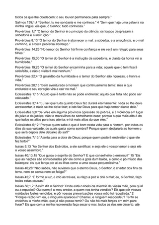 todos os que lhe obedecem; o seu louvor permanece para sempre.”
Salmos 139;1,4 “Senhor, tu me sondaste e me conhece.” 4 “Sem que haja uma palavra na
minha língua, eis que, ó Senhor, tudo conheces.”
Provérbios 1;7 “O temor do Senhor é o principio da ciência: os loucos desprezam a
sabedoria e a instrução.”
Provérbios 8;13 “O temor do Senhor é aborrecer o mal: a soberba, e a arrogância, e o mal
caminho, e a boca perversa aborreço.”
Provérbios 14;26 “No temor do Senhor há firme confiança e ele será um refugio para seus
filhos.”
Provérbios 15;30 “O temor do Senhor é a instrução da sabedoria, e diante da honra vai a
humildade.”
Provérbios 19;23 “O temor do Senhor encaminha para a vida; aquele que o tem ficará
satisfeito, e não o visitará mal nenhum.”
Provérbios 22;4 “O galardão da humildade e o temor do Senhor são riquezas, e honra e
vida.”
Provérbios 28;13 “Bem aventurado o homem que continuamente teme: mas o que
endurece o seu coração virá a cair no mal.”
Eclesiastes 1;15 “Aquilo que é torto não se pode endireitar; aquilo que falta não pode ser
calculado.”
Eclesiastes 3;14 “Eu sei que tudo quanto Deus faz durará eternamente: nada se lhe deve
acrescentar, e nada se lhe deve tirar; e isto faz Deus para que haja temor diante dele.”
Eclesiastes 5;8 “Se vires em alguma província opressão de pobres, e a violência em lugar
do juízo e da justiça, não te maravilhes de semelhante caso; porque o que mais alto é do
que todos os altos para isso atenta; e há mais altos do que eles.”
Eclesiastes 6;12 “Porque quem sabe o que é bom nesta vida para o homem, por todos os
dias da sua vaidade, os quais gasta como sombra? Porque quem declarará ao homem o
que será depois dele debaixo do sol?”
Eclesiastes 7;13 “Atenta para a obra de Deus; porque quem poderá endireitar o que ele
fez torto?”
Isaías 8;13 “Ao Senhor dos Exércitos, a ele santificai: e seja ele o vosso temor e seja ele
o vosso assombro.”
Isaías 40;13,15 “Que guiou o espirito do Senhor? E que conselheiro o ensinou?” 15 “Eis
que as nações são consideradas pôr ele como a gota dum balde, e como o pó miúdo das
balanças: eis que lança por ai as ilhas como a uma cousa pequeníssima.”
Isaías 40;28 “Não sabes, não ouvistes que o eterno Deus, o Senhor, o criador dos fins da
terra, nem se cansa nem se fatiga?”
Isaías 45;7 “E formo a luz, e crio as trevas, eu faço a paz e crio o mal; eu, o Senhor, faço
todas estas cousas.”
Isaías 50;1,2 “Assim diz o Senhor: Onde está o libelo da divorcio de vossa mão, pelo qual
eu a repudiei? Ou quem é o meu credor, a quem vos tenha vendido? Eis que pôr vossas
maldades fostes vendidos, e pôr vossas prevaricações vossa mão foi repudiada.” 2
“Porque razão vim eu, e ninguém apareceu? Chamei, e ninguém respondeu? Tanto se
encolheu a minha mão, que já não possa remir? Ou não há mais forças em mim para
livrar? Eis que com a minha repreensão faço secar o mar, todos os rios em deserto, até
 