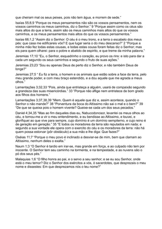 que cheiram mal os seus peixes, pois não tem água, e morrem de sede.”
Isaías 55;8,9 “Porque os meus pensamentos não são os vossos pensamentos, nem os
vossos caminhos os meus caminhos, diz o Senhor.” 9 “Porque assim como os céus são
mais altos do que a terra, assim são os meus caminhos mais altos do que os vossos
caminhos, e os meus pensamentos mais altos do que os vossos pensamentos.”
Isaías 66;1,2 “Assim diz o Senhor: O céu é o meu trono, e a terra o escabelo dos meus
pés: que casa me edificareis vós? E que lugar seria o do meu descanso?” 2 “Porque a
minha mão fez todas estas cousas, e todas estas cousa foram feitas diz o Senhor; mas
eis para quem olharei: para o pobre e abatido de espirito, e que treme da minha palavra.”
Jeremias 17;10 “Eu, o Senhor, esquadrinho o coração, eu provo os rins: e isto para dar a
cada um segundo os seus caminhos e segundo o fruto de suas ações.”
Jeremias 23;23 “Sou eu apenas Deus de perto diz o Senhor, e não também Deus de
longe?”
Jeremias 27;5 “ Eu fiz a terra, o homem e os animais que estão sobre a face da terra, pelo
meu grande poder, e com meu braço estendido, e a dou aquele que me agrada a meus
olhos.”
Lamentações 3;32,33 “Pois, ainda que entristeça a alguém, usará de compaixão segundo
a grandeza das suas misericórdias.” 33 “Porque não aflige nem entristece de bom grado
aos filhos dos homens.”
Lamentações 3;37,38,39 “Mem. Quem é aquele que diz e, assim acontece, quando o
Senhor o não mande?” 38 “Porventura da boca do Altíssimo não sai o mal e o bem?” 39
“De que se queixa pois o homem vivente? Queixe-se cada um dos seus pecados.”
Daniel 4;34,35 “Mas ao fim daqueles dias eu, Nabucodonosor, levantei os meus olhos ao
céu, e tornou-me a vir o meu entendimento, e eu bendisse ao Altíssimo, e louvei, e
glorifiquei ao que vive para sempre, cujo domínio é um domínio sempiterno, e cujo reino é
de geração em geração.” 35 “E todos os moradores da terra são reputados em nada; e
segundo a sua vontade ele opera com o exercito do céu e os moradores da terra: não há
quem possa estorvar (pôr obstáculo) a sua mão e lhe diga: Que fazes?”
Oséias 11;7 “Porque o meu povo é inclinado a desviar-se de mim, bem que clamam ao
Altíssimo, nenhum deles o exalta.”
Naum 1;3 “O Senhor é tardio em irar-se, mas grande em força, e ao culpado não tem por
inocente. O Senhor tem seu caminho na tormenta, e na tempestade, e as nuvens são o
pó dos seus pés.”
Malaquias 1;6 “O filho honra ao pai, e o servo a seu senhor; e se eu sou Senhor, onde
está o meu temor? Diz o Senhor dos exércitos a vós, ó sacerdotes, que desprezais o meu
nome e dissestes: Em que desprezamos nós o teu nome?”
 