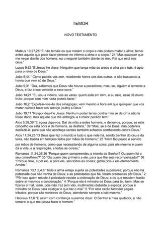 TEMOR
NOVO TESTAMENTO
Mateus 10;27,28 “E não temais os que matam o corpo e não podem matar a alma; temei
antes aquele que pode fazer perecer no inferno a alma e o corpo.” 28 “Mas qualquer que
me negar diante dos homens, eu o negarei também diante de meu Pai que está nos
céus.”
Lucas 9;62 “E Jesus lhe disse: Ninguém que lança mão do arado e olha para trás, é apto
para o reino de Deus.”
João 5;44 “ Como podeis vós crer, recebendo honra uns dos outros, e não buscando a
honra que vem só de Deus.”
João 9;31 “Ora, sabemos que Deus não houve a pecadores; mas, se, alguém é temente a
Deus, e faz a sua vontade a esse ouve.”
João 14;21 “Eu sou a videira, vós as varas: quem está em mim, e eu nele, esse dá muito
fruto: porque sem mim nada podeis fazer.”
João 16;2 “Expulsar-vos-ão das sinagogas; vem mesmo a hora em que qualquer que vos
matar cuidará fazer um serviço (culto) a Deus.”
João 19;11 “Respondeu-lhe Jesus: Nenhum poder terias contra mim se de cima não te
fosse dado; mas aquele que me entregou a ti maior pecado tem.”
Atos 5;38,39 “E agora digo-vos: Daí de mão a estes homens, e deixai-os, porque, se este
concelho ou esta obra é de homens, se desfará,” 39 “Mas, se é de Deus, não podereis
desfazê-la; para que não aconteça serdes também achados combatendo contra Deus.”
Atos 17;24,25 “O Deus que fez o mundo e tudo o que nele há, sendo Senhor do céu e da
terra, não habita em templos feitos por mãos de homens;” 25 “Nem tão pouco é servido
por mãos de homens, como que necessitando de alguma coisa; pois ele mesmo é quem
dá a vida, e a respiração, e todas as coisas;”
Romanos 11;34,35,36 “Porque quem compreendeu o intento do Senhor? Ou quem foi o
seu conselheiro?” 35 “Ou quem deu primeiro a ele, para que lhe seja recompensado?” 36
“Porque dele, e pôr ele, e para ele, são todas as coisas; glória pois a ele eternamente.
Amém.”
Romanos 13;1,2,4,6 “Toda a alma esteja sujeita as potestades superiores; porque não há
potestade que não venha de Deus; e as potestades que há, foram ordenadas pôr Deus.” 2
“Pôr isso quem resiste à potestade resiste a ordenação de Deus; e os que resistem trarão
sobre si mesmos a condenação.” 4 “Porque ela é ministro de Deus para teu bem. Mas se
fizeres o mal, teme, pois não traz (em vão, inutilmente) debalde a espada; porque é
ministro de Deus para castigar o que faz o mal.” 6 “Por esta razão também pagais
tributos: porque são ministros de Deus, atendendo sempre a isto mesmo.”
Hebreus 13;6 “E assim com confiança ousamos dizer: O Senhor é meu ajudador, e não
temerei o que me possa fazer o homem.”
 