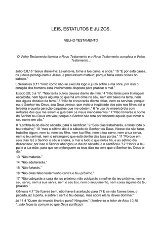 LEIS, ESTATUTOS E JUIZOS.
VELHO TESTAMENTO
O Velho Testamento ilumina o Novo Testamento e o Novo Testamento completa o Velho
Testamento...
João 5;8,16 “Jesus disse-lhe: Levanta-te, toma a tua cama, e anda.” 16 “E por esta causa,
os judeus perseguiram a Jesus, e procuravam matá-lo; porque fazia estas coisas no
sábado.”
Eclesiastes 8;11 “Visto como não se executa logo o juízo sobre a má obra, por isso o
coração dos homens está inteiramente disposto para praticar o mal.”
Exodo 20; 3 a 17. “Não terás outros deuses diante de mim.” 4 “Não farás para ti imagem
esculpida, nem figura alguma do que há em cima no céu, nem em baixo na terra, nem
nas águas debaixo da terra.” 5 “Não te encurvarás diante delas, nem as servirás; porque
eu, o Senhor teu Deus, sou Deus zeloso, que visito a iniqüidade dos pais nos filhos até a
terceira e quarta geração daqueles que me odeiam.” 6 “e uso de misericórdia com
milhares dos que me amam e guardam os meus mandamentos.” 7 “Não tomarás o nome
do Senhor teu Deus em vão; porque o Senhor não terá por inocente aquele que tomar o
seu nome em vão.”
8 “Lembra-te do dia do sábado, para o santificar.” 9 “Seis dias trabalharás, e farás todo o
teu trabalho;” 10 “mas o sétimo dia é o sábado do Senhor teu Deus. Nesse dia não farás
trabalho algum, nem tu, nem teu filho, nem tua filha, nem o teu servo, nem a tua serva,
nem o teu animal, nem o estrangeiro que está dentro das tuas portas.” 11 “Porque em
seis dias fez o Senhor o céu e a terra, o mar e tudo o que neles há, e ao sétimo dia
descansou; por isso o Senhor abençoou o dia do sábado, e o santificou.”12 “Honra a teu
pai e a tua mãe, para que se prolonguem os teus dias na terra que o Senhor teu Deus te
dá.”
13 “Não matarás.”
14 “Não adulterarás.”
15 “Não furtarás.”
16 “Não dirás falso testemunho contra o teu próximo.”
17 “Não cobiçarás a casa do teu próximo, não cobiçarás a mulher do teu próximo, nem o
seu servo, nem a sua serva, nem o seu boi, nem o seu jumento, nem coisa alguma do teu
próximo.”
Gênesis 4;7 “Se fizeres bem, não haverá aceitação para ti? E se não fizeres bem, o
pecado jaz á porta, e sobre ti será o teu desejo, mas sobre ele tu deves dominar.”
Jó 14;4 “Quem do imundo tirará o puro? Ninguém.” (lembre-se o leitor de Atos 10;15
“...não faças tu comum ao que Deus purificou)
 