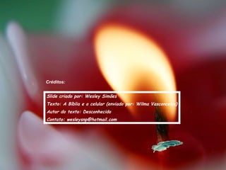 Créditos:


Slide criado por: Wesley Simões
Texto: A Bíblia e o celular (enviado por: Wilma Vasconcelos)
Autor do texto: Desconhecido
Contato: wesleysnp@hotmail.com
 