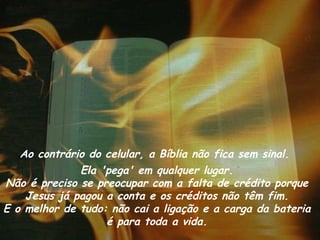 Ao contrário do celular, a Bíblia não fica sem sinal.
              Ela 'pega' em qualquer lugar.
Não é preciso se preocupar com a falta de crédito porque
    Jesus já pagou a conta e os créditos não têm fim.
E o melhor de tudo: não cai a ligação e a carga da bateria
                   é para toda a vida.
 