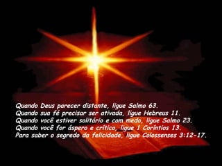 Quando Deus parecer distante, ligue Salmo 63.
Quando sua fé precisar ser ativada, ligue Hebreus 11. 
Quando você estiver solitário e com medo, ligue Salmo 23. 
Quando você for áspero e crítico, ligue 1 Coríntios 13.
Para saber o segredo da felicidade, ligue Colossenses 3:12-17.
 