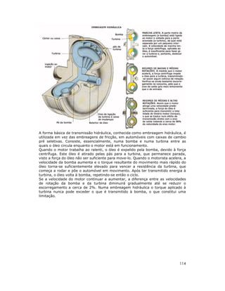 A forma básica de transmissão hidráulica, conhecida como embreagem hidráulica, é
utilizada em vez das embreagens de fricção, em automóveis com caixas de cambio
pré seletivas. Consiste, essencialmente, numa bomba e numa turbina entre as
quais o óleo circula enquanto o motor está em funcionamento.
Quando o motor trabalha ao ralenti, o óleo é expelido pela bomba, devido à força
centrífuga. Este óleo é atirado pelas pás para a turbina, que permanece parada,
visto a força do óleo não ser suficiente para move-lo. Quando o motorista acelera, a
velocidade da bomba aumenta e o torque resultante do movimento mais rápido do
óleo torna-se suficientemente elevado para vencer a resistência da turbina, que
começa a rodar e põe o automóvel em movimento. Após ter transmitido energia à
turbina, o óleo volta à bomba, repetindo-se então o ciclo.
Se a velocidade do motor continuar a aumentar, a diferença entre as velocidades
de rotação da bomba e da turbina diminuirá gradualmente até se reduzir o
escorregamento a cerca de 2%. Numa embreagem hidráulica o torque aplicado à
turbina nunca pode exceder o que é transmitido à bomba, o que constitui uma
limitação.

114

 