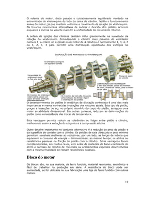 O volante do motor, disco pesado e cuidadosamente equilibrado montado na
extremidade do virabrequim do lado da caixa de câmbio, facilita o funcionamento
suave do motor, já que mantém uniforme o movimento de rotação do virabrequim.
Os bruscos movimentos alternativos de subida e descida dos pistões ocorrem
enquanto a inércia do volante mantém a uniformidade do movimento rotativo.
A ordem de ignição dos cilindros também influi grandemente na suavidade da
rotação do virabrequim. Considerando o cilindro mais próximo do ventilador
número 1, a ordem de explosão num motor de 4 cilindros é normalmente 1, 3, 4, 2
ou 1, 2, 4, 3 para permitir uma distribuição equilibrada dos esforços no
virabrequim.

O desenvolvimento de pistões bi metálicos de dilatação controlada é uma das mais
importantes e menos conhecidas inovações dos motores atuais. Este tipo de pistão,
graças a inserções de aço no próprio alumínio do corpo do pistão, assegura uma
maior estabilidade dimensional. Em outras palavras, reduzem as deformações do
pistão como conseqüência das trocas de temperatura.
Esta vantagem permite reduzir as tolerâncias ou folgas entre pistão e cilindro,
melhorando assim a vedação do conjunto e a compressão efetiva.
Outro detalhe importante no conjunto alternativo é a redução do peso do pistão e
da superfície de contato com o cilindro. Os pistões de saia ultracurta e peso mínimo
permitem sensíveis melhoras ao reduzir-se, por um lado, as forças de inércia que
equivalem a consumo de energia – diminuindo-se, ao mesmo tempo, os atritos ou
resistências passivas na fricção do pistão com o cilindro. Estas vantagens foram
complementadas, em muitos casos, com anéis de materiais de baixo coeficiente de
atrito e camisas de cilindro de materiais ou acabamentos especiais desenvolvidos
com a mesma finalidade de reduzir resistências passivas.

Bloco do motor
Os blocos são, na sua maioria, de ferro fundido, material resistente, econômico e
fácil de trabalhar na produção em série. A resistência do bloco pode ser
aumentada, se for utilizada na sua fabricação uma liga de ferro fundido com outros
metais.

12

 