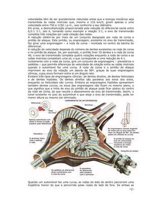 velocidades têm de ser grandemente reduzidas antes que a energia mecânica seja
transmitida às rodas motrizes que, mesmo a 110 km/h, giram apenas a uma
velocidade entre 750 e 1150 r.p.m., isso conforme o seu diâmetro.
Em prise, a desmultiplicação proporcionada pela redução do diferencial oscila entre
6,5:1 3:1, isto é, tomando como exemplo a relação 3:1, o eixo de transmissão
completa três rotações por cada rotação das rodas.
A redução obtém-se por meio de um conjunto designado por roda de coroa e
pinhão de ataque. Este pinhão, ou engrenagem, existente no eixo de transmissão,
faz girar uma engrenagem – a roda de coroa - montada no centro da bainha do
diferencial.
A redução de velocidade depende do número de dentes existentes na roda de coroa
e no pinhão de ataque. Se, por exemplo, o pinhão tiver 10 dentes e a roda de coroa
40, o eixo de transmissão completa quatro rotações enquanto a roda de coroa e as
rodas motrizes completam uma só, o que corresponde a uma redução de 4:1.
Juntamente com a roda da coroa, gira um conjunto de engrenagens – planetários e
satélites – que permite diferenças de velocidade de rotação entre as rodas motrizes
quando o automóvel faz uma curva. A roda de coroa e o pinhão de ataque
imprimem ao eixo da rotação um desvio de 90º, graças às suas engrenagens
cônicas, cujos eixos formam entre si um ângulo reto.
Existem três tipos de engrenagens cônicas: de dentes direitos, de dentes helicoidais
e de dentes hipóides. Os dentes direitos são paralelos aos eixos dos eixos,
enquanto os helicoidais são curvos. Embora as engrenagens hipóides apresentem
também dentes curvos, os eixos das engrenagens não ficam no mesmo plano, o
que significa que a linha de eixo do pinhão de ataque pode ficar abaixo do centro
da roda de coroa, do que resulta o abaixamento do eixo de transmissão. Assim, o
túnel existente no piso do automóvel e que aloja o eixo de transmissão, pode ter
menor altura ou mesmo ser eliminado.

Quando um automóvel faz uma curva, as rodas do lado de dentro percorrem uma
trajetória menor do que a percorrida pelas rodas do lado de fora. Se ambas as

121

 