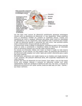 Um dos tipos mais comuns de diferencial autoblocante apresenta embreagens
cônicas entre os planetários do diferencial e o seu alojamento. Molas existentes
entre os planetários mantêm em contatos as superfícies cônicas, criando uma
resistência por atrito a qualquer diferença que possa existir entre as velocidades
dos planetários e do seu alojamento. Esta resistência não é suficiente para impedir
a ação do diferencial quando o automóvel faz uma curva, mas aumenta quanto
maior o binário/motor (torque) aplicado ao diferencial.
O binário/motor tende a afastar os planetários, somando-se assim à força exercida
sobre os cones e aumentando a resistência destes às diferenças de velocidade
entre os semieixos evitando que uma das rodas motrizes patine.
Os veículos de dimensões médias com motor na frente e tração na roda traseira
apresentam, na sua maioria, um eixo traseiro rígido. Os conjuntos dos semieixos e
do diferencial estão alojados num cárter rígido que contém rolamentos para o apoio
das peças rotativas.
Normalmente, automóveis com tração traseira ou os modelos com tração dianteira
e que, portanto, não possuem diferencial atrás, têm suspensão independente nas
rodas traseiras.
Existem dois tipos de alojamento do eixo traseiro. Num deles o eixo do tipo banjo
forma uma unidade, estando o conjunto do diferencial contido num cárter
independente, fixado por parafusos à bainha do semi eixo. No outro, o conjunto do
diferencial encontra-se num cárter central, tendo de cada lado um tubo – bainha –
que aloja o semieixo.

123

 