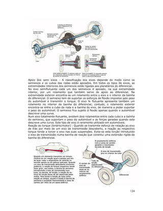 Apoio dos semi eixos - A classificação dos eixos depende do modo como os
semieixos e os cubos das rodas estão apoiados. Em todos os tipos de eixos, as
extremidades interiores dos semieixos estão ligadas aos planetários do diferencial.
No eixo semiflutuante cada um dos semieixos é apoiado, na sua extremidade
interior, por um rolamento que também serve de apoio ao diferencial. Na
extremidade exterior encontra-se um rolamento entre o eixo e o interior da bainha
do diferencial. O semieixo tem de suportar os esforços de flexão impostos pelo peso
do automóvel e transmitir o torque. O eixo ¾ flutuante apresenta também um
rolamento no interior da bainha do diferencial; contudo, o rolamento exterior
encontra-se entre o cubo da roda e a bainha do eixo, de maneira a poder suportar
o peso do automóvel. O semieixo fica sujeito à flexão apenas quando o automóvel
descreve uma curva.
Num eixo totalmente flutuante, existem dois rolamentos entre cada cubo e a bainha
do semieixo, que suportam o peso do automóvel e as forças geradas quando este
descreve uma curva. Este tipo de eixo é raramente utilizado em automóveis.
Reação ao torque (binário/motor) - Quando se transmite esforço de rotação ao eixo
de trás por meio de um eixo de transmissão descoberto, a reação ao respectivo
torque tende a torcer o eixo nas suas suspensões. Evita-se esta torção introduzido
o eixo de transmissão numa bainha de reação que constitui uma extensão rígida da
bainha do diferencial.

124

 