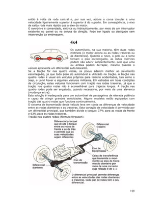 então à volta da roda central e, por sua vez, aciona a coroa circular a uma
velocidade ligeiramente superior à superior à do suporte. Em conseqüência, o eixo
de saída roda mais rápido que o eixo do motor.
O overdrive é comandado, elétrica ou hidraulicamente, por meio de um interruptor
existente no painel ou na coluna da direção. Pode ser ligado ou desligado sem
intervenção da embreagem.

4x4
Os automóveis, na sua maioria, têm duas rodas
motrizes (o motor aciona ou as rodas traseiras ou
as dianteiras). Quando a neve, o gelo ou a lama
tornam o piso escorregadio, as rodas motrizes
podem não aderir suficientemente, pelo que uma
ou ambas podem derrapar, mesmo quando o
veículo apresenta um diferencial auto blocante.
Se a tração for nas quatro rodas, os pneus aderem melhor ao pavimento
escorregadio, já que todo peso do automóvel é utilizado na tração. A tração nas
quatro rodas é usual em veículos próprios para terreno acidentados, tais como o
Jeep, o Land Rover e algumas viaturas militares. Em estradas em boas condições
de circulação, estes veículos funcionam com tração nas rodas traseiras, já que a
tração nas quatro rodas não é aconselhável para trajetos longos. A tração nas
quatro rodas pode ser engatada, quando necessário, por meio de uma alavanca
(mudança extra).
Esta solução é inadequada para um automóvel de passageiros de elevada potência
e capaz de atingir grandes velocidades. Alguns modelos estão equipados com
tração das quatro rodas que funciona continuamente.
O sistema de transmissão deste veículo leva em conta as diferenças de velocidade
entre as rodas dianteiras e as traseiras. Esta variação de velocidade é permitida por
um diferencial principal, que também divide o torque: 37% para as rodas da frente
e 63% para as rodas traseiras.
Tração nas quatro rodas (fórmula ferguson)

129

 