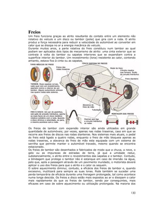 Freios
Um freio funciona graças ao atrito resultante do contato entre um elemento não
rotativo do veículo e um disco ou tambor (polia) que gira com a roda. O atrito
produz a força necessária para reduzir a velocidade do automóvel ao converter em
calor que se dissipa no ar a energia mecânica do veículo.
Durante muitos anos, a parte rotativa do freio constituiu num tambor ao qual
podiam ser aplicados dois tipos de mecanismo de atrito: uma cinta exterior que se
contraía à volta do tambor ou sapatas interiores que se expandiam contra a
superfície interior do tambor. Um revestimento (lona) resistente ao calor, contendo
amianto, estava fixo à cinta ou as sapatas.

Os freios de tambor com expansão interior são ainda utilizados em grande
quantidade de automóveis; por vezes, apenas nas rodas traseiras, caso em que se
recorre aos freios de discos nas rodas dianteiras. Nos sistemas mais atuais, o pedal
do freio está ligado a quatro rodas, enquanto o freio de mão bloqueia apenas as
rodas traseiras, a alavanca do freio de mão esta equipada com um sistema de
serrilha que permite manter o automóvel travado, mesmo quando se encontra
estacionado.
Os freios de tambor são desenhados e fabricados de modo que a chuva, a neve, o
gelo ou as impurezas de estradas de terra, já que a umidade reduz,
substancialmente, o atrito entre o revestimentos das sapatas e o tambor. Contudo,
a blindagem que protege o tambor não é estanque em caso de imersão na água,
pelo que, após a passagem através de um pavimento inundado, o motorista deverá
aplicar o uso dos freios para que o atrito e o calor os sequem.
O sobre aquecimento diminui, contudo, a eficácia dos freios de tambor e, quando
excessivo, inutilizará para sempre as suas lonas. Pode também se suceder uma
perda temporária de eficácia durante uma frenagem prolongada, tal como acontece
numa longa descida. Os freios a disco estão mais expostos ao ar e dissipam o calor
mais rapidamente do que os freios de tambor, sendo por conseguintes, mais
eficazes em caso de sobre aquecimento ou utilização prolongada. Na maioria dos

130

 