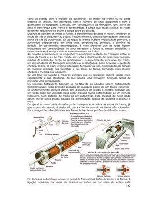 varia de acordo com o modelo do automóvel (de motor na frente ou na parte
traseira do veículo, por exemplo), com o número de seus ocupantes e com a
quantidade de bagagem. Contudo, em conseqüência da frenagem, uma parte do
peso é transferida para frente e acrescentada à carga que estão sujeitas às rodas
da frente, reduzindo-se assim a carga sobre as de trás.
Quando se aplicam os freios a fundo, a transferência de peso é maior, tendendo as
rodas de trás a bloquear-se, o que, freqüentemente, provoca derrapagem lateral da
parte de trás do automóvel. Se as rodas da frente ficarem imobilizadas primeiro, o
automóvel deslocar-se-á em linha reta, perdendo-se, contudo, o domínio da
direção. Em pavimentos escorregadios, é mais provável que as rodas fiquem
bloqueadas em conseqüência de uma travagem a fundo e, nessas condições, o
motorista deverá sempre utilizar cautelosamente os freios.
Ao projetar o automóvel, os engenheiros equilibram o efeito da frenagem entre as
rodas da frente e as de trás, tendo em conta a distribuição de peso nas condições
médias de utilização. Perda de rendimento – O aquecimento excessivo dos freios,
em conseqüência de frenagens repetidas ou prolongadas, pode provocar a perda da
eficácia destes. O calor origina alterações temporárias nas propriedades de fricção
do material utilizado nas pastilhas e nas lonas de freios, tornando estes menos
eficazes à medida que aquecem.
Se um freio for sujeito a maiores esforços que os restantes poderá perder mais
rapidamente a sua eficiência, do que resulta uma frenagem desigual, capaz de
provocar uma derrapagem.
Os sistemas hidráulicos baseiam-se no fato de os líquidos serem praticamente
incompressíveis. Uma pressão aplicada em qualquer ponto de um fluído transmitese uniformemente através deste. Um dispositivo de pistão e cilindro acionado por
um pedal pode ser utilizado para gerar pressão numa extremidade de um circuito
hidráulico, num sistema de freios de um automóvel. Esta pressão do fluído pode
assim mover outro pistão situado na extremidade oposta do sistema e acionar o
freio.
Em geral, a maior parte do esforço de frenagem atua sobre as rodas da frente, já
que o peso do veículo é deslocado para a frente quando os freios são acionados.
Por conseguinte, são utilizados nos freios da frente os pistões de diâmetro maior.

Em todos os automóveis atuais, o pedal do freio aciona hidraulicamente os freios. A
ligação mecânica por meio de tirantes ou cabos ou por meio de ambos está

132

 