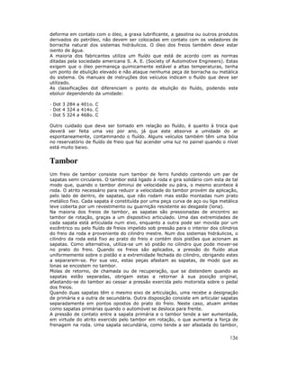 deforma em contato com o óleo, a graxa lubrificante, a gasolina ou outros produtos
derivados do petróleo, não devem ser colocadas em contato com os vedadores de
borracha natural dos sistemas hidráulicos. O óleo dos freios também deve estar
isento de água.
A maioria dos fabricantes utiliza um fluído que está de acordo com as normas
ditadas pela sociedade americana S. A. E. (Society of Automotive Engineers). Estas
exigem que o óleo permaneça quimicamente estável a altas temperaturas, tenha
um ponto de ebulição elevado e não ataque nenhuma peça de borracha ou metálica
do sistema. Os manuais de instruções dos veículos indicam o fluído que deve ser
utilizado.
As classificações dot diferenciam o ponto de ebulição do fluído, podendo este
eboluir dependendo da umidade:
Dot 3 284 a 401o. C
Dot 4 324 a 414o. C
Dot 5 324 a 468o. C
Outro cuidado que deve ser tomado em relação ao fluído, é quanto à troca que
deverá ser feita uma vez por ano, já que este absorve a umidade do ar
espontaneamente, contaminando o fluído. Alguns veículos também têm uma bóia
no reservatório de fluído de freio que faz acender uma luz no painel quando o nível
está muito baixo.

Tambor
Um freio de tambor consiste num tambor de ferro fundido contendo um par de
sapatas semi circulares. O tambor está ligado à roda e gira solidário com esta de tal
modo que, quando o tambor diminui de velocidade ou pára, o mesmo acontece à
roda. O atrito necessário para reduzir a velocidade do tambor provém da aplicação,
pelo lado de dentro, de sapatas, que não rodam mas estão montadas num prato
metálico fixo. Cada sapata é constituída por uma peça curva de aço ou liga metálica
leve coberta por um revestimento ou guarnição resistente ao desgaste (lona).
Na maioria dos freios de tambor, as sapatas são pressionadas de encontro ao
tambor de rotação, graças a um dispositivo articulado. Uma das extremidades de
cada sapata está articulada num eixo, enquanto a outra pode ser movida por um
excêntrico ou pelo fluído de freios impelido sob pressão para o interior dos cilindros
do freio da roda e proveniente do cilindro mestre. Num dos sistemas hidráulicos, o
cilindro da roda está fixo ao prato do freio e contém dois pistões que acionam as
sapatas. Como alternativa, utiliza-se um só pistão no cilindro que pode mover-se
no prato do freio. Quando os freios são aplicados, a pressão do fluído atua
uniformemente sobre o pistão e a extremidade fechada do cilindro, obrigando estes
a separarem-se. Por sua vez, estas peças afastam as sapatas, de modo que as
lonas se encostem no tambor.
Molas de retorno, de chamada ou de recuperação, que se distendem quando as
sapatas estão separadas, obrigam estas a retornar à sua posição original,
afastando-se do tambor ao cessar a pressão exercida pelo motorista sobre o pedal
dos freios.
Quando duas sapatas têm o mesmo eixo de articulação, uma recebe a designação
de primária e a outra de secundária. Outra disposição consiste em articular sapatas
separadamente em pontos opostos do prato do freio. Neste caso, atuam ambas
como sapatas primárias quando o automóvel se desloca para frente.
A pressão de contato entre a sapata primária e o tambor tende a ser aumentada,
em virtude do atrito exercido pelo tambor em rotação, o que aumenta a força de
frenagem na roda. Uma sapata secundária, como tende a ser afastada do tambor,

136

 