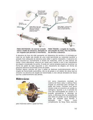 A alavanca do freio de mão apresenta um dispositivo de serrilha e é acionada por
meio de um botão sob tensão de uma mola permitindo ao motorista escolher a
posição mais adequada da alavanca para obter o aperto necessário. A alavanca do
freio encontra-se normalmente à direita do motorista, entre os dois bancos da
frente. Como alternativa, situa-se por vezes sob o painel e com o seu mecanismo
de disparo incorporado no punho. E ainda em outros projetos pode-se encontrar na
forma de pedal do lado esquerdo e com mecanismo de disparo em forma de
pequena alavanca encontrada acima do pedal.
Existem alguns veículos em que o pedal se destrava automaticamente após o
engate da transmissão automática, isto se dá graças a um seletor de vácuo que se
encontra na alavanca de engate da transmissão e uma válvula ativadora de vácuo
que faz o destravamento dos dentes.

Hidrovácuo
Um servo mecanismo montado no
sistema de freios reduz o esforço físico
exigido ao motorista para carregar no
pedal dos freios. Consiste num servo
cilindro onde se encontra um pistão ou
diafragma. Quando o ar é extraído de
uma das extremidades do cilindro e a
pressão atmosférica é admitida na
outra, a diferença entre as pressões do
dois lados do pistão (ou do diafragma)
pode ser utilizada para facilitar a
aplicação
dos
freios,
como
complemento da força física exercida
pelo motorista sobre o pedal de freio.

145

 