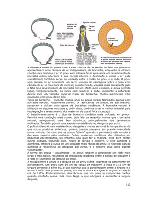A diferença entre os pneus com e sem câmara de ar reside no fato dos primeiros
apresentarem uma câmara de ar independente, de borracha, enquanto os últimos
contêm eles próprios o ar. O pneu sem câmara de ar apresenta um revestimento de
borracha macia aderente à sua parede interior e destinado a vedar o ar; este
revestimento também serve de vedador entre o talão do pneu e a roda. O pneu
sem câmara de ar apresenta um certo número de vantagens sobre o pneu com
câmara de ar: é mais fácil de montar; quando furado, esvazia mais lentamente pelo
o fato de o revestimento de borracha ter um efeito auto vedador, e ainda permite
tapar, temporariamente, os furos sem remover a roda, mediante a obturação
destes com um tampão especial (taco) de borracha. Muitos automóveis vêm
equipados com pneu deste tipo.
Tipos de borracha – Durante muitos anos os pneus foram fabricados apenas com
borracha natural. Atualmente porém, os fabricantes de pneus, na sua maioria,
passaram a utilizar uma gama de borrachas sintéticas. A borracha natural é
utilizada em algumas misturas e, além disso, continua a ser o melhor material para
impregnação e revestimento dos materiais de que é feita a carcaça.
O batadieno-estireno é o tipo de borracha sintética mais utilizado em pneus.
Permite uma condução mais suave, pelo fato de ressaltar menos que a borracha
natural, assegurando uma boa aderência, principalmente nos pavimentos
molhados. Também possui uma excelente resistência ao desgaste por atrito.
O polibutadieno é mais resistente ao desgaste e menos sensível às temperaturas do
que outros produtos sintéticos; porém, quando presente em grande quantidade
numa mistura, faz com que os pneus “chiem” quando o pavimento está enxuto e
derrapem quando está molhado. Outros materiais sintéticos são utilizados em
pequenas porcentagens. No entanto, seja qual for a mistura, esta deve conter
outros aditivos, incluindo óleo, negro de carvão e enxofre. O óleo aumenta a
aderência, embora à custa de um desgaste mais rápido do pneu; o negro de carvão
aumenta a resistência ao desgaste pôr atrito, e o enxofre atua como agente
vulcanizador.
A forma dos pneus – Atualmente , os pneus tendem a apresentar um perfil mais
largo e mais baixo, resultante da redução da distância entre a banda de rodagem e
a roda e o aumento da largura do pneu.
A relação entre a altura e a largura de um pneu (série) expressa-se geralmente em
porcentagem. Um pneu com 10 cm da banda de rodagem à roda e 12,5 cm de
largura pertence à série 80, o que significa que a porcentagem entre a largura e a
altura é 80%. Nos primeiros pneus, em que a altura era igual à largura, a relação
era de 100%. Posteriormente, descobriu-se que um pneu se comportava melhor
quando montado numa roda mais larga, o que obrigava a aumentar a largura
daquele.

152

 