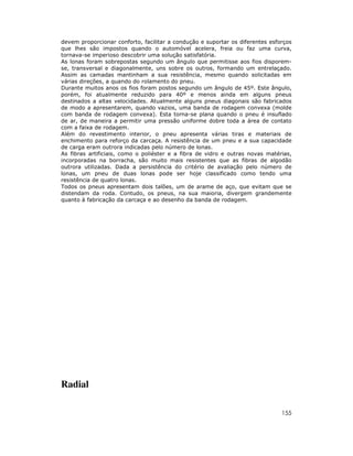 devem proporcionar conforto, facilitar a condução e suportar os diferentes esforços
que lhes são impostos quando o automóvel acelera, freia ou faz uma curva,
tornava-se imperioso descobrir uma solução satisfatória.
As lonas foram sobrepostas segundo um ângulo que permitisse aos fios disporemse, transversal e diagonalmente, uns sobre os outros, formando um entrelaçado.
Assim as camadas mantinham a sua resistência, mesmo quando solicitadas em
várias direções, a quando do rolamento do pneu.
Durante muitos anos os fios foram postos segundo um ângulo de 45º. Este ângulo,
porém, foi atualmente reduzido para 40º e menos ainda em alguns pneus
destinados a altas velocidades. Atualmente alguns pneus diagonais são fabricados
de modo a apresentarem, quando vazios, uma banda de rodagem convexa (molde
com banda de rodagem convexa). Esta torna-se plana quando o pneu é insuflado
de ar, de maneira a permitir uma pressão uniforme dobre toda a área de contato
com a faixa de rodagem.
Além do revestimento interior, o pneu apresenta várias tiras e materiais de
enchimento para reforço da carcaça. A resistência de um pneu e a sua capacidade
de carga eram outrora indicadas pelo número de lonas.
As fibras artificiais, como o poliéster e a fibra de vidro e outras novas matérias,
incorporadas na borracha, são muito mais resistentes que as fibras de algodão
outrora utilizadas. Dada a persistência do critério de avaliação pelo número de
lonas, um pneu de duas lonas pode ser hoje classificado como tendo uma
resistência de quatro lonas.
Todos os pneus apresentam dois talões, um de arame de aço, que evitam que se
distendam da roda. Contudo, os pneus, na sua maioria, divergem grandemente
quanto à fabricação da carcaça e ao desenho da banda de rodagem.

Radial
155

 