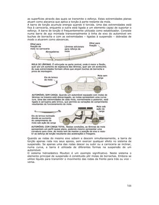 as superfícies através das quais se transmite o esforço. Estas extremidades planas
atuam como alavanca que aplica a torção à parte restante da mola.
A barra de torção acumula energia quando é torcida. Uma das extremidades está
fixa à carroceria, enquanto a outra está ligada a um elemento capaz de suportar o
esforço. A barra de torção é frequentemente utilizada como estabilizador. Consiste
numa barra de aço montada transversalmente à linha de eixo do automóvel em
buchas de borracha e com as extremidades – ligadas à suspensão – dobradas de
modo a atuarem como alavancas.

Quando as rodas do mesmo eixo sobem e descem simultaneamente, a barra de
torção apenas roda nos seus apoios, sem exercer qualquer efeito no sistema de
suspensão. Se apenas uma das rodas descer ou subir ou a carroceria se inclinar,
numa curva, a barra é utilizada de diferentes formas na suspensão de um
automóvel.
O sistema hidroelástico Moulton é um exemplo significativo. Neste sistema o
elemento principal de suspensão é constituído pôr molas de borrachas. Embora se
utilize líquido para transmitir o movimento das rodas da frente para trás ou vice –
versa.

166

 