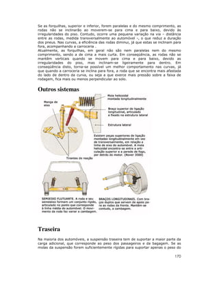 Se as forquilhas, superior e inferior, forem paralelas e do mesmo comprimento, as
rodas não se inclinarão ao moverem-se para cima e para baixo, devido às
irregularidades do piso. Contudo, ocorre uma pequena variação na via – distância
entre as rodas, medida transversalmente ao automóvel -, o que reduz a duração
dos pneus. Nas curvas, a eficiência das rodas diminui, já que estas se inclinam para
fora, acompanhando a carroceria .
Atualmente, as forquilhas, em geral não são nem paralelas nem do mesmo
comprimento, sendo a de cima a mais curta. Em conseqüência, as rodas não se
mantêm verticais quando se movem para cima e para baixo, devido as
irregularidades do piso, mas inclinam-se ligeiramente para dentro. Em
conseqüência disto, torna-se possível um melhor comportamento nas curvas, já
que quando a carroceria se inclina para fora, a roda que se encontra mais afastada
do lado de dentro da curva, ou seja a que exerce mais pressão sobre a faixa de
rodagem, fica mais ou menos perpendicular ao solo.

Outros sistemas

Traseira
Na maioria dos automóveis, a suspensão traseira tem de suportar a maior parte da
carga adicional, que corresponde ao peso dos passageiros e da bagagem. Se as
molas da suspensão forem suficientemente rígidas para suportar apenas o peso do

170

 