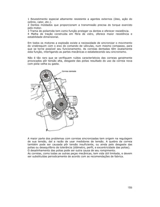 1 Revestimento especial altamente resistente a agentes externos (óleo, ação do
ozônio, calor, etc.).
2 Dentes moldados que proporcionam a transmissão precisa do torque exercido
pelo motor.
3 Trama de poliamida tem como função proteger os dentes e oferecer resistência.
4 Malha de tração construída em fibra de vidro, oferece maior resistência e
estabilidade dimensional.
Em todos os motores a explosão existe a necessidade de sincronizar o movimento
do virabrequim com o eixo do comando de válvulas, num mesmo compasso, para
que se torne possível seu funcionamento. As correias dentadas têm exatamente
esta função, interligando as partes mecânicas e estabelecendo seu sincronismo.
Não é tão raro que se verifiquem ruídos característicos das correias geralmente
provocados pôr tensão alta, desgaste das polias resultado do uso da correia nova
com polia velha ou gasta.

A maior parte dos problemas com correias sincronizadas tem origem na regulagem
de sua tensão, daí a razão de usar medidores de tensão. A quebra da correia
também pode ser causada pôr tensão insuficiente, ou ainda pelo desgaste das
polias ou desequilíbrio de tolerância (diâmetro, perfil, e excentricidade das polias).
O desalinhamento das polias pode ser outra causa de seu rompimento.
As correias, como todas as outras peças mecânicas, tem vida útil limitada, e devem
ser substituídas periodicamente de acordo com as recomendações de fabrica.

186

 