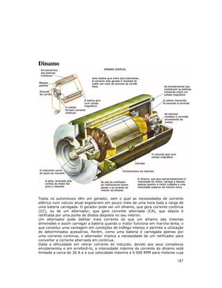 Dinamo

Todos os automóveis têm um gerador, sem o qual as necessidades de corrente
elétrica num veículo atual esgotariam em pouco mais de uma hora toda a carga de
uma bateria carregada. O gerador pode ser um dínamo, que gera corrente contínua
(CC), ou de um alternador, que gera corrente alternada (CA), que depois é
retificada por uma ponte de díodos disposta no seu interior.
Um alternador pode debitar mais corrente do que um dínamo das mesmas
dimensões e assim carregar a bateria quando o motor funciona em marcha lenta, o
que constitui uma vantagem em condições de tráfego intenso e permite a utilização
de determinados acessórios. Porém, como uma bateria é carregada apenas por
uma corrente contínua, o alternador implica a necessidade de um retificador para
converter a corrente alternada em contínua.
Dada a dificuldade em retirar corrente do induzido, devido aos seus complexos
enrolamentos e em arrefecê-lo, a intensidade máxima da corrente do dínamo está
limitada a cerca de 30 A e a sua velocidade máxima a 9 000 RPM para motores cuja

187

 