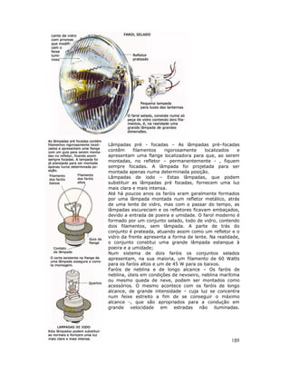Lâmpadas pré - focadas – As lâmpadas pré–focadas
contêm
filamentos
rigorosamente
localizados
e
apresentam uma flange localizadora para que, ao serem
montadas, no refletor – permanentemente - , fiquem
sempre focadas. A lâmpada foi projetada para ser
montada apenas numa determinada posição.
Lâmpadas de iodo – Estas lâmpadas, que podem
substituir as lâmpadas pré focadas, fornecem uma luz
mais clara e mais intensa.
Até há poucos anos os faróis eram geralmente formados
por uma lâmpada montada num refletor metálico, atrás
de uma lente de vidro, mas com o passar do tempo, as
lâmpadas escureciam e os refletores ficavam embaçados,
devido a entrada de poeira e umidade. O farol moderno é
formado por um conjunto selado, todo de vidro, contendo
dois filamentos, sem lâmpada. A parte de trás do
conjunto é prateada, atuando assim como um refletor e o
vidro da frente apresenta a forma de lente. Na realidade,
o conjunto constitui uma grande lâmpada estanque à
poeira e a umidade;
Num sistema de dois faróis os conjuntos selados
apresentam, na sua maioria, um filamento de 60 Watts
para os faróis altos e um de 45 W para os baixos.
Faróis de neblina e de longo alcance – Os faróis de
neblina, úteis em condições de nevoeiro, neblina marítima
ou mesmo queda de neve, podem ser montados como
acessórios. O mesmo acontece com os faróis de longo
alcance, de grande intensidade – cuja luz se concentra
num feixe estreito a fim de se conseguir o máximo
alcance -, que são apropriados para a condução em
grande velocidade em estradas não iluminadas.

189

 