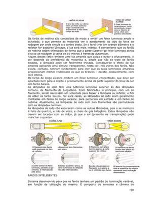 Os faróis de neblina são concebidos de modo a emitir um feixe luminoso amplo e
achatado, o que permite ao motorista ver o acostamento do lado da faixa de
rodagem por onde circula e o centro desta. Se o farol tiver um grande diâmetro e o
refletor for bastante côncavo, a luz será mais intensa, é conveniente que os faróis
de neblina sejam orientados de forma que a parte superior do feixe luminoso atinja
a faixa de rodagem a cerca de 10 metros à frente do automóvel.
Alguns destes faróis emitem uma luz amarela que ajuda a evitar o ofuscamento. A
cor depende da preferência do motorista e, desde que não se trate de faróis
selados, a lâmpada pode ser facilmente trocada. Consegue-se o efeito da luz
amarela aplicando uma pintura transparente, nesta cor, nos vidros dos faróis. Não
existe, contudo, nenhum fundamento para crer que os raios luminosos amarelos
proporcionam melhor visibilidade do que os brancos – exceto, possivelmente, com
leve leblina.
Os faróis de longo alcance emitem um feixe luminoso concentrado, que deve ser
apontado bem para a direita e precisamente acima da parte superior do feixe da luz
dos faróis baixos.
As lâmpadas de iodo têm uma potência luminosa superior às das lâmpadas
comuns, de filamento de tungstênio. Eram fabricadas, a princípio, com um só
filamento, sendo necessário um solenóide para baixar a lâmpada ou refletor, a fim
de obter os faróis baixos. Por esta razão, as lâmpadas de iodo eram geralmente
montadas em faróis de longo alcance, para percursos em estrada e em faróis de
neblina. Atualmente, as lâmpadas de iodo com dois filamentos são permutáveis
com as lâmpadas normais.
As lâmpadas de iodo não escurecem como as outras lâmpadas, pois o se invólucro
é feito de quartzo, e não de vidro, e cheio de gás halogênio. Estas lâmpadas não
devem ser tocadas com as mãos, já que o sal (presente na transpiração) pode
manchar o quartzo.

FARÓIS INTELIGENTES
Sistema desenvolvido para que os faróis tenham um padrão de iluminação variável,
em função da utilização do mesmo. É composto de sensores e câmera de

190

 