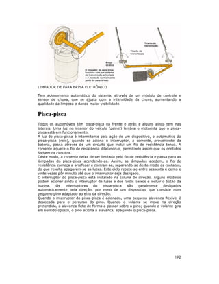 LIMPADOR DE PÁRA BRISA ELETRÔNICO
Tem acionamento automático do sistema, através de um modulo de controle e
sensor de chuva, que se ajusta com a intensidade da chuva, aumentando a
qualidade da limpeza e dando maior visibilidade.

Pisca-pisca
Todos os automóveis têm pisca-pisca na frente e atrás e alguns ainda tem nas
laterais. Uma luz no interior do veículo (painel) lembra o motorista que o piscapisca está em funcionamento.
A luz do pisca-pisca é intermitente pela ação de um dispositivo, o automático do
pisca-pisca (rele), quando se aciona o interruptor, a corrente, proveniente da
bateria, passa através de um circuito que inclui um fio de resistência tenso. A
corrente aquece o fio de resistência dilatando-o, permitindo assim que os contatos
fechem os circuitos.
Deste modo, a corrente deixa de ser limitada pelo fio de resistência e passa para as
lâmpadas do pisca-pisca acendendo-as. Assim, as lâmpadas acedem, o fio de
resistência começa a arrefecer e contrair-se, separando-se deste modo os contatos,
do que resulta apagarem-se as luzes. Este ciclo repete-se entre sessenta e cento e
vinte vezes pôr minuto até que o interruptor seja desligado.
O interruptor do pisca-pisca está instalado na coluna de direção. Alguns modelos
podem acionar ainda o interruptor de luzes e dos faróis baixos e incluir o botão da
buzina.
Os
interruptores
do
pisca-pisca
são
geralmente
desligados
automaticamente pela direção, por meio de um dispositivo que consiste num
pequeno pino adaptado ao eixo da direção.
Quando o interruptor do pisca-pisca é acionado, uma pequena alavanca flexível é
deslocada para o percurso do pino. Quando o volante se move na direção
pretendida, a alavanca flete de forma a passar sobre o pino; quando o volante gira
em sentido oposto, o pino aciona a alavanca, apagando o pisca-pisca.

192

 