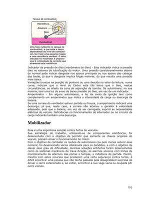 Indicador da pressão de óleo (manômetro do óleo) - Este indicador indica a pressão
óleo no sistema de lubrificação do motor. Uma pressão consideravelmente abaixo
do normal pode indicar desgaste nos apoios principais ou nos apoios das cabeças
das bielas, já que o desgaste implica folgas maiores, do que resulta uma pressão
mais baixa.
Variações bruscas na posição do ponteiro ou uma descida no valor da leitura, numa
curva, indicam que o nível do Carter esta tão baixo que o óleo, nestas
circunstâncias, se afasta da zona de aspiração da bomba. Os automóveis, na sua
maioria, tem uma luz de aviso de baixa pressão do óleo, em vez de um indicador.
Amperímetro - Em alguns automóveis, a luz de aviso da ignição tem como
complemento um amperímetro que indica a intensidade da carga ou descarga da
bateria.
Se uma correia do ventilador estiver partida ou frouxa, o amperímetro indicará uma
descarga, já que, neste caso, a correia não acionou o gerador à velocidade
adequada, pelo que a bateria, em vez de ser carregada, suprirá as necessidades
elétricas do veículo. Deficiências no funcionamento do alternador ou no circuito de
carga indicarão também uma descarga.

Mobilizador
Essa é uma engenhosa solução contra furtos de veículos.
Sua estratégia de trabalho, utilizando-se de componentes eletrônicos, foi
desenvolvida com o objetivo de permitir que somente as chaves originais do
veiculo, possam ativar o funcionamento do motor.
Com o objetivo de combater os roubos de automóveis (ou pelo menos reduzir esse
número) foi desenvolvido vários obstáculos para os bandidos, e com o objetivo de
elevar esse grau de dificuldade, diversas soluções antifurtos foram desenvolvidas
como os sistemas mecânicos de trava direção, os alarmes sonoros com linhas de
monitoramento de abertura das portas e tampas, e inibidores de partida. Porém,
mesmo com estes recursos que produzem uma certa segurança contra furtos, é
difícil encontrar uma pessoa que não tenha passado pela desagradável surpresa de
deixar o carro estacionado e, ao voltar, encontrar a sua vaga vazia ou ocupada pôr
outro veículo.

195

 