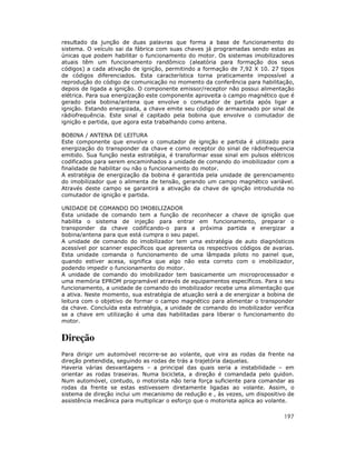 resultado da junção de duas palavras que forma a base de funcionamento do
sistema. O veículo sai da fábrica com suas chaves já programadas sendo estas as
únicas que podem habilitar o funcionamento do motor. Os sistemas imobilizadores
atuais têm um funcionamento randômico (aleatória para formação dos seus
códigos) a cada ativação de ignição, permitindo a formação de 7,92 X 10. 27 tipos
de códigos diferenciados. Esta característica torna praticamente impossível a
reprodução do código de comunicação no momento da conferência para habilitação,
depois de ligada a ignição. O componente emissor/receptor não possui alimentação
elétrica. Para sua energização este componente aproveita o campo magnético que é
gerado pela bobina/antena que envolve o comutador de partida após ligar a
ignição. Estando energizada, a chave emite seu código de armazenado por sinal de
rádiofrequência. Este sinal é capitado pela bobina que envolve o comutador de
ignição e partida, que agora esta trabalhando como antena.
BOBINA / ANTENA DE LEITURA
Este componente que envolve o comutador de ignição e partida é utilizado para
energização do transponder da chave e como receptor do sinal de rádiofrequencia
emitido. Sua função nesta estratégia, é transformar esse sinal em pulsos elétricos
codificados para serem encaminhados a unidade de comando do imobilizador com a
finalidade de habilitar ou não o funcionamento do motor.
A estratégia de energização da bobina é garantida pela unidade de gerenciamento
do imobilizador que o alimenta de tensão, gerando um campo magnético variável.
Através deste campo se garantirá a ativação da chave de ignição introduzida no
comutador de ignição e partida.
UNIDADE DE COMANDO DO IMOBILIZADOR
Esta unidade de comando tem a função de reconhecer a chave de ignição que
habilita o sistema de injeção para entrar em funcionamento, preparar o
transponder da chave codificando-o para a próxima partida e energizar a
bobina/antena para que está cumpra o seu papel.
A unidade de comando do imobilizador tem uma estratégia de auto diagnósticos
acessível por scanner específicos que apresenta os respectivos códigos de avarias.
Esta unidade comanda o funcionamento de uma lâmpada piloto no painel que,
quando estiver acesa, significa que algo não esta correto com o imobilizador,
podendo impedir o funcionamento do motor.
A unidade de comando do imobilizador tem basicamente um microprocessador e
uma memória EPROM programável através de equipamentos específicos. Para o seu
funcionamento, a unidade de comando do imobilizador recebe uma alimentação que
a ativa. Neste momento, sua estratégia de atuação será a de energizar a bobina de
leitura com o objetivo de formar o campo magnético para alimentar o transponder
da chave. Concluída esta estratégia, a unidade de comando do imobilizador verifica
se a chave em utilização é uma das habilitadas para liberar o funcionamento do
motor.

Direção
Para dirigir um automóvel recorre-se ao volante, que vira as rodas da frente na
direção pretendida, seguindo as rodas de trás a trajetória daquelas.
Haveria várias desvantagens – a principal das quais seria a instabilidade – em
orientar as rodas traseiras. Numa bicicleta, a direção é comandada pelo guidon.
Num automóvel, contudo, o motorista não teria força suficiente para comandar as
rodas da frente se estas estivessem diretamente ligadas ao volante. Assim, o
sistema de direção inclui um mecanismo de redução e , às vezes, um dispositivo de
assistência mecânica para multiplicar o esforço que o motorista aplica ao volante.

197

 