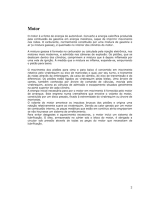 Motor
O motor é a fonte de energia do automóvel. Converte a energia calorífica produzida
pela combustão da gasolina em energia mecânica, capaz de imprimir movimento
nas rodas. O carburante, normalmente constituído por uma mistura de gasolina e
ar (a mistura gasosa), é queimado no interior dos cilindros do motor.
A mistura gasosa é formada no carburador ou calculada pela injeção eletrônica, nos
motores mais modernos, e admitida nas câmaras de explosão. Os pistões, que se
deslocam dentro dos cilindros, comprimem a mistura que é depois inflamada por
uma vela de ignição. À medida que a mistura se inflama, expande-se, empurrando
o pistão para baixo.
O movimento dos pistões para cima e para baixo é convertido em movimento
rotativo pelo virabrequim ou eixo de manivelas o qual, por seu turno, o transmite
às rodas através da embreagem, da caixa de câmbio, do eixo de transmissão e do
diferencial. Os pistões estão ligados ao virabrequim pelas bielas. Uma árvore de
cames, também conhecida por árvore de comando de válvulas, movida pelo
virabrequim, aciona as válvulas de admissão e escapamento situadas geralmente
na parte superior de cada cilindro.
A energia inicial necessária para por o motor em movimento é fornecida pelo motor
de arranque. Este engrena numa cremalheira que envolve o volante do motor,
constituído por um disco pesado, fixado à extremidade do virabrequim ou árvore de
manivelas.
O volante do motor amortece os impulsos bruscos dos pistões e origina uma
rotação relativamente suave ao virabrequim. Devido ao calor gerado por um motor
de combustão interna, as peças metálicas que estão em contínuo atrito engripariam
se não houvesse um sistema de arrefecimento.
Para evitar desgastes e aquecimento excessivos, o motor inclui um sistema de
lubrificação. O óleo, armazenado no cárter sob o bloco do motor, é obrigado a
circular sob pressão através de todas as peças do motor que necessitam de
lubrificação.

2

 
