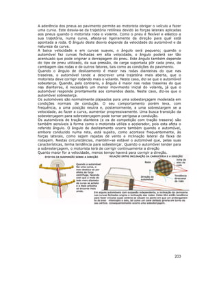 A aderência dos pneus ao pavimento permite ao motorista obrigar o veículo a fazer
uma curva. Este desvia-se da trajetória retilínea devido às forças laterais aplicadas
aos pneus quando o motorista roda o volante. Como o pneu é flexível e elástico a
sua trajetória, numa curva, afasta-se ligeiramente da direção para qual está
apontada a roda. O ângulo deste desvio depende da velocidade do automóvel e da
natureza da curva.
A baixa velocidade e em curvas suaves, o ângulo será pequeno; quando o
automóvel faz curvas fechadas em alta velocidade, o ângulo poderá ser tão
acentuado que pode originar a derrapagem do pneu. Este ângulo também depende
do tipo de pneu utilizado, da sua pressão, da carga suportada pôr cada pneu, da
cambagem das rodas e de outros fatores, tais como as condições do pavimento.
Quando o ângulo de deslizamento é maior nas rodas dianteiras do que nas
traseiras, o automóvel tende a descrever uma trajetória mais aberta, que o
motorista deve corrigir rodando mais o volante. Neste caso, diz-se que o automóvel
sobesterça. Quando, pelo contrario, o ângulo é maior nas rodas traseiras do que
nas dianteiras, é necessário um menor movimento inicial do volante, já que o
automóvel responde prontamente aos comandos deste. Neste caso, diz-se que o
automóvel sobresterça.
Os automóveis são normalmente plajeados para uma sobesterçagem moderada em
condições normais de condução. O seu comportamento porém leva, com
frequência, a uma posição neutra e, posteriormente, a uma sobrestargem se a
velocidade, ao fazer a curva, aumentar progressivamente. Uma busca transição da
sobesterçagem para sobresterçagem pode tornar perigosa a condução.
Os automóveis de tração dianteira (e os de competição com tração traseira) são
também sensíveis à forma como o motorista utiliza o acelerador, pois esta afeta o
referido ângulo. O ângulo de deslizamento ocorre também quando o automóvel,
embora conduzido numa reta, está sujeito, como acontece frequentemente, às
forças laterais, como sejam rajadas de vento e inclinação lateral da faixa de
rodagem. Nestas circunstâncias, mantém–se estável o automóvel que, pelas suas
características, tenha tendência para sobesterçar. Quando o automóvel tender para
a sobresterçagem, o motorista terá de corrigir continuamente a direção
Quanto maior for a velocidade, menos tempo haverá para corrigir a direção.

203

 