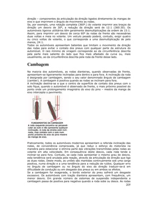 direção – componentes da articulação da direção ligados diretamente às mangas de
eixo e que imprimem o ângulo de movimento as rodas.
Se, por exemplo, uma rotação completa (360º.) do volante imprimir aos braços da
direção um desvio de 30º, a redução da direção será de 12:1 (360:30). Os
automóveis ligeiros utilitários têm geralmente desmultiplicações da ordem de 15:1.
Assim, para imprimir um desvio de cerca 60º às rodas da frente são necessárias
duas voltas e meia no volante. Um veículo pesado poderá, contudo, exigir quatro
ou cinco voltas de volante, o que corresponde a uma desmultiplicação de pelo
menos, 24:1.
Todos os automóveis apresentam batentes que limitam o movimento da direção
das rodas para evitar o contato dos pneus com qualquer parte da estrutura do
automóvel. O raio mínimo de viragem corresponde ao da circunferência descrita
pela parte mais saliente do lado que fica mais afastado da curva ou, mais
usualmente, ao da circunferência descrita pela roda da frente desse lado.

Cambagem
Na maioria dos automóveis, as rodas dianteiras, quando observadas de frente,
apresentam-se ligeiramente inclinadas para dentro e para fora. A inclinação da roda
é designada por cambagem, sendo o seu valor denominado ângulo de cambagem
(camber). A cambagem é positiva quando as rodas se inclinam para fora.
A inclinação destina-se a que o centro da superfície de contato dos pneus com o
solo fique, quando o automóvel é observado de frente, o mais próximo possível do
ponto onde um prolongamento imaginário do eixo do pino – mestre da manga de
eixo intercepta o pavimento.

Praticamente, todos os automóveis modernos apresentam a referida inclinação das
rodas, de conveniência comprovada, já que reduz o esforço do motorista na
manobra para estacionar e elimina parte das vibrações transmitidas pelas rodas ao
volante em alta velocidade. Em consequência deste desvio, cada roda tende a
inclinar-se para fora. Contudo, se cada roda apresentar o mesmo grau de desvio,
esta tendência será anulada pela reação, através da articulação da direção que liga
as duas rodas. Deste modo, as uniões são mantidas continuamente sob uma carga
positiva, numa direção e a uma tendência para a redução de ruídos. Qualquer erro
no ângulo de cambagem ou no ângulo do eixo da direção traduzir-se-á em
dificuldade de condução ou em desgaste dos pneus ou em ambos os efeitos.
Se a cambagem for exagerada, o bordo exterior do pneu sofrerá um desgaste
excessivo. Os automóveis com tração dianteira apresentam, com frequência, um
menor desvio. Em grande número de sistemas de suspensão independente a
cambagem passa de positiva para negativa quando a roda sobe ou desce. As rodas

209

 