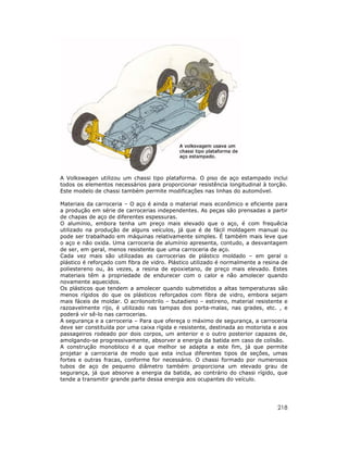 A Volkswagen utilizou um chassi tipo plataforma. O piso de aço estampado inclui
todos os elementos necessários para proporcionar resistência longitudinal à torção.
Este modelo de chassi também permite modificações nas linhas do automóvel.
Materiais da carroceria – O aço é ainda o material mais econômico e eficiente para
a produção em série de carrocerias independentes. As peças são prensadas a partir
de chapas de aço de diferentes espessuras.
O alumínio, embora tenha um preço mais elevado que o aço, é com frequêcia
utilizado na produção de alguns veículos, já que é de fácil moldagem manual ou
pode ser trabalhado em máquinas relativamente simples. É também mais leve que
o aço e não oxida. Uma carroceria de alumínio apresenta, contudo, a desvantagem
de ser, em geral, menos resistente que uma carroceria de aço.
Cada vez mais são utilizadas as carrocerias de plástico moldado – em geral o
plástico é reforçado com fibra de vidro. Plástico utilizado é normalmente a resina de
poliestereno ou, às vezes, a resina de epoxietano, de preço mais elevado. Estes
materiais têm a propriedade de endurecer com o calor e não amolecer quando
novamente aquecidos.
Os plásticos que tendem a amolecer quando submetidos a altas temperaturas são
menos rígidos do que os plásticos reforçados com fibra de vidro, embora sejam
mais fáceis de moldar. O acrilonoitrilo – butadieno – estireno, material resistente e
razoavelmente rijo, é utilizado nas tampas dos porta-malas, nas grades, etc. , e
poderá vir sê-lo nas carrocerias.
A segurança e a carroceria – Para que ofereça o máximo de segurança, a carroceria
deve ser constituída por uma caixa rígida e resistente, destinada ao motorista e aos
passageiros rodeado por dois corpos, um anterior e o outro posterior capazes de,
amolgando-se progressivamente, absorver a energia da batida em caso de colisão.
A construção monobloco é a que melhor se adapta a este fim, já que permite
projetar a carroceria de modo que esta inclua diferentes tipos de seções, umas
fortes e outras fracas, conforme for necessário. O chassi formado por numerosos
tubos de aço de pequeno diâmetro também proporciona um elevado grau de
segurança, já que absorve a energia da batida, ao contrário do chassi rígido, que
tende a transmitir grande parte dessa energia aos ocupantes do veículo.

218

 