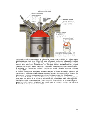 Uma das formas mais eficazes e viáveis de câmara de explosão é a clássica em
calota esférica, cuja base é formada pela cabeça do pistão. As válvulas inclinadas
formam entre si um ângulo de 90º, ocupando a vela uma posição central entre
ambas. Esta disposição, clássica pela sua simetria, encurta a distância que a chama
deve percorrer entre a vela e a cabeça do pistão, assegurando uma boa combustão.
É utilizada em motores de elevado rendimento, sendo o ângulo entre as válvulas
inferior a 90º.
A câmara hemisférica implica na utilização de uma ou duas árvores de comando no
cabeçote ou então de uma árvore de comando lateral com um complexo sistema de
balancins e hastes impulsoras para o acionamento das duas filas de válvulas.
A sua fórmula facilita a admissão da mistura gasosa que penetra no cilindro por um
dos lados do motor e, a expulsão dos gases da combustão, pelo lado contrário.
Também proporciona mais espaço para os dutos de admissão de grande diâmetro,
podendo estes serem dispostos de modo que a mistura penetre na câmara
facilmente e com a devida turbulência.

22

 