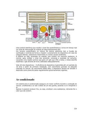 Uma central eletrônica que recebe o sinal dos acelerômetros e envia em tempo real
um sinal de intervenção ao módulo air bag propriamente dito.
Um terceiro acelerômetro no interior da central eletrônica tem a função de
verificação e controle de forma a impedir o acionamento do dispositivo em caso de
choques laterais, solavancos imprevistos ou outras causas acidentais.
O Módulo air bag, localizado no volante, que contem um cartucho explosivo. A
central, após receber o sinal dos sensores, comanda a explosão do cartucho,
causando uma reação química que gera um gás que infla a bolsa; a bolsa desinfla
expelindo o gás através de furos calibrados adequadamente.
Vida útil dos dispositivos – A eficiência do dispositivo é garantida pôr um período de
10 anos a partir da primeira instalação, com vencimento gravado na plaqueta
colocada no veículo. Ao vencimento desta data, o dispositivo deverá ser ativado e
destruído como prescrito pelos regulamentos governamentais vigentes.

Ar condicionado
Um sistema de ar condicionado assegura um maior conforto durante a condução do
veiculo: arrefecendo o ar sob o efeito de um dia quente, secando o ar e limpando o
ar.
Apenas é possível produzir frio, ou seja, arrefecer uma substancia, retirando-lhe o
calor que ela contem.

224

 