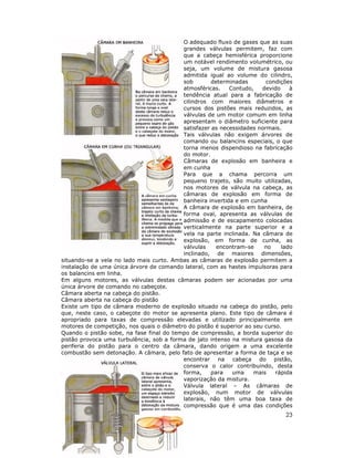 O adequado fluxo de gases que as suas
grandes válvulas permitem, faz com
que a cabeça hemisférica proporcione
um notável rendimento volumétrico, ou
seja, um volume de mistura gasosa
admitida igual ao volume do cilindro,
sob
determinadas
condições
atmosféricas.
Contudo,
devido
à
tendência atual para a fabricação de
cilindros com maiores diâmetros e
cursos dos pistões mais reduzidos, as
válvulas de um motor comum em linha
apresentam o diâmetro suficiente para
satisfazer as necessidades normais.
Tais válvulas não exigem árvores de
comando ou balancins especiais, o que
torna menos dispendioso na fabricação
do motor.
Câmaras de explosão em banheira e
em cunha
Para que a chama percorra um
pequeno trajeto, são muito utilizadas,
nos motores de válvula na cabeça, as
câmaras de explosão em forma de
banheira invertida e em cunha
A câmara de explosão em banheira, de
forma oval, apresenta as válvulas de
admissão e de escapamento colocadas
verticalmente na parte superior e a
vela na parte inclinada. Na câmara de
explosão, em forma de cunha, as
válvulas
encontram-se
no
lado
inclinado, de maiores dimensões,
situando-se a vela no lado mais curto. Ambas as câmaras de explosão permitem a
instalação de uma única árvore de comando lateral, com as hastes impulsoras para
os balancins em linha.
Em alguns motores, as válvulas destas câmaras podem ser acionadas por uma
única árvore de comando no cabeçote.
Câmara aberta na cabeça do pistão.
Câmara aberta na cabeça do pistão
Existe um tipo de câmara moderno de explosão situado na cabeça do pistão, pelo
que, neste caso, o cabeçote do motor se apresenta plano. Este tipo de câmara é
apropriado para taxas de compressão elevadas e utilizado principalmente em
motores de competição, nos quais o diâmetro do pistão é superior ao seu curso.
Quando o pistão sobe, na fase final do tempo de compressão, a borda superior do
pistão provoca uma turbulência, sob a forma de jato intenso na mistura gasosa da
periferia do pistão para o centro da câmara, dando origem a uma excelente
combustão sem detonação. A câmara, pelo fato de apresentar a forma de taça e se
encontrar na cabeça do pistão,
conserva o calor contribuindo, desta
forma,
para
uma
mais
rápida
vaporização da mistura.
Válvula lateral – As câmaras de
explosão, num motor de válvulas
laterais, não têm uma boa taxa de
compressão que é uma das condições

23

 