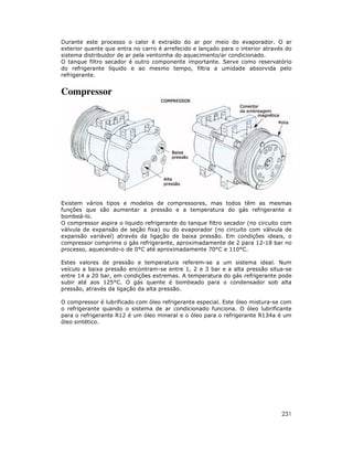 Durante este processo o calor é extraído do ar por meio do evaporador. O ar
exterior quente que entra no carro é arrefecido e lançado para o interior através do
sistema distribuidor de ar pela ventoinha do aquecimento/ar condicionado.
O tanque filtro secador é outro componente importante. Serve como reservatório
do refrigerante líquido e ao mesmo tempo, filtra a umidade absorvida pelo
refrigerante.

Compressor

Existem vários tipos e modelos de compressores, mas todos têm as mesmas
funções que são aumentar a pressão e a temperatura do gás refrigerante e
bombeá-lo.
O compressor aspira o liquido refrigerante do tanque filtro secador (no circuito com
válvula de expansão de seção fixa) ou do evaporador (no circuito com válvula de
expansão variável) através da ligação de baixa pressão. Em condições ideais, o
compressor comprime o gás refrigerante, aproximadamente de 2 para 12-18 bar no
processo, aquecendo-o de 0°C até aproximadamente 70°C e 110°C.
Estes valores de pressão e temperatura referem-se a um sistema ideal. Num
veículo a baixa pressão encontram-se entre 1, 2 e 3 bar e a alta pressão situa-se
entre 14 a 20 bar, em condições extremas. A temperatura do gás refrigerante pode
subir até aos 125°C. O gás quente é bombeado para o condensador sob alta
pressão, através da ligação da alta pressão.
O compressor é lubrificado com óleo refrigerante especial. Este óleo mistura-se com
o refrigerante quando o sistema de ar condicionado funciona. O óleo lubrificante
para o refrigerante R12 é um óleo mineral e o óleo para o refrigerante R134a é um
óleo sintético.

231

 