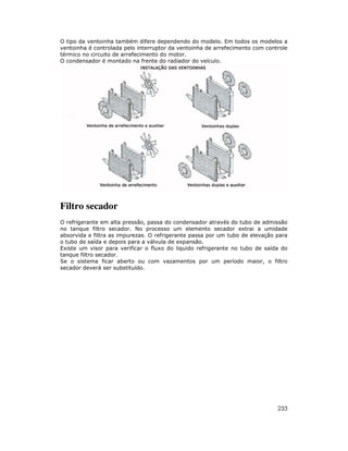 O tipo da ventoinha também difere dependendo do modelo. Em todos os modelos a
ventoinha é controlada pelo interruptor da ventoinha de arrefecimento com controle
térmico no circuito de arrefecimento do motor.
O condensador é montado na frente do radiador do veículo.

Filtro secador
O refrigerante em alta pressão, passa do condensador através do tubo de admissão
no tanque filtro secador. No processo um elemento secador extrai a umidade
absorvida e filtra as impurezas. O refrigerante passa por um tubo de elevação para
o tubo de saída e depois para a válvula de expansão.
Existe um visor para verificar o fluxo do liquido refrigerante no tubo de saída do
tanque filtro secador.
Se o sistema ficar aberto ou com vazamentos por um período maior, o filtro
secador deverá ser substituído.

233

 