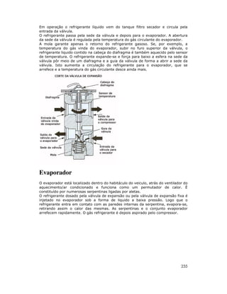 Em operação o refrigerante líquido vem do tanque filtro secador e circula pela
entrada da válvula.
O refrigerante passa pela sede da válvula e depois para o evaporador. A abertura
da sede da válvula é regulada pela temperatura do gás circulante do evaporador.
A mola garante apenas o retorno do refrigerante gasoso. Se, por exemplo, a
temperatura do gás vinda do evaporador, subir no furo superior da válvula, o
refrigerante liquido contido na cabeça do diafragma é também aquecido pelo sensor
de temperatura. O refrigerante expande-se e força para baixo a esfera na sede da
válvula pôr meio de um diafragma e a guia da válvula de forma a abrir a sede da
válvula. Isto aumenta a circulação do refrigerante para o evaporador, que se
arrefece e a temperatura do gás circulante desce ainda mais.

Evaporador
O evaporador está localizado dentro do habitáculo do veiculo, atrás do ventilador do
aquecimento/ar condicionado e funciona como um permutador de calor. È
constituído por numerosas serpentinas ligadas por aletas.
O refrigerante dosado pela válvula de expansão ou pela válvula de expansão fixa é
injetado no evaporador sob a forma de liquido a baixa pressão. Logo que o
refrigerante entra em contato com as paredes internas da serpentina, evapora-se,
retirando assim o calor das mesmas. As serpentinas e o conjunto evaporador
arrefecem rapidamente. O gás refrigerante é depois aspirado pelo compressor.

235

 