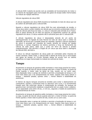 A válvula EGR é aberta de acordo com as condições de funcionamento do motor e
os valores de regulagem para recirculação dos gases de escape estão memorizados
no módulo de injeção eletrônica.
Válvula reguladora de vácuo EGR
A válvula reguladora de vácuo EGR encontra-se localizada no tubo de vácuo que vai
do coletor de admissão para a válvula EGR.
Quando a válvula reguladora de vácuo EGR fica sem alimentação de tensão, o
vácuo atua sobre o prato metálico da válvula que se encontra pressionado contra a
sede da válvula pela força da mola, e o vácuo é reduzido pela entrada do ar fresco.
Este ar passa através de um filtro de espuma no alojamento superior da válvula
reguladora de vácuo. O vácuo restante não é suficiente para abrir a válvula EGR.
A válvula reguladora de vácuo é desacoplada através de um ponto de
estrangulamento na ligação do tubo flexível do tubo de vácuo para o coletor de
admissão, de forma que a pressão possa ser regulada. Quando a válvula reguladora
de vácuo é acionada por impulsos de massa, através do módulo de injeção
eletrônica, o campo magnético da bobina aumenta a força de fechamento da
válvula de sede plana, dado que o prato em ferro da válvula é atraído
magneticamente. Isto permite a criação de um vácuo que atua sobre o diafragma
da válvula EGR, abrindo-a.
O vácuo na válvula reguladora de vácuo pode ser controlado pelos impulsos de
massa variáveis. Deste modo, a válvula EGR é aberta de forma que a recirculação
dos gases de escape no circuito fechado esteja de acordo com os valores
específicos no mapa memorizado no módulo de controle do motor.

Tanque
Atualmente os tanques de gasolina estão montados o mais longe possível do motor,
ou seja, na parte de trás do veículo quando este tem o motor à frente, na parte da
frente quando o motor está na parte de trás, exceto um ou outro caso.
Esta disposição reduz o perigo de incêndio e permite a localização do tanque a um
nível mais baixo que o do compartimento do motor. Quanto mais baixo estiver o
tanque – bastante pesado, quando cheio -, menos afetará a estabilidade do
automóvel.
O interior de alguns tanques encontra-se dividido para evitar o deslocamento do
combustível, quando o automóvel freia ou descreve uma curva, e é normalmente
tratado para não enferrujar devido à condensação da umidade. Os tanques de
gasolina eram normalmente metálicos e atualmente tem se usado muito o plástico.
A sua capacidade varia entre 18 Lts., e 115 Lts., segundo o modelo do automóvel e
as características do motor.
Atualmente os tanques de gasolina estão montados o mais longe possível do motor,
ou seja, na parte de trás do veículo quando este tem o motor à frente, na parte da
frente quando o motor está na parte de trás, exceto um ou outro caso.
Esta disposição reduz o perigo de incêndio e permite a localização do tanque a um
nível mais baixo que o do compartimento do motor. Quanto mais baixo estiver o
tanque – bastante pesado, quando cheio -, menos afetará a estabilidade do
automóvel.

35

 