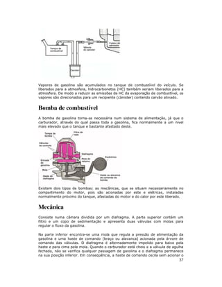 Vapores de gasolina são acumulados no tanque de combustível do veículo. Se
liberados para a atmosfera, hidrocarbonetos (HC) também seriam liberados para a
atmosfera. De modo a reduzir as emissões de HC da evaporação de combustível, os
vapores são direcionados para um recipiente (cânister) contendo carvão ativado.

Bomba de combustível
A bomba de gasolina torna-se necessária num sistema de alimentação, já que o
carburador, através do qual passa toda a gasolina, fica normalmente a um nível
mais elevado que o tanque e bastante afastado deste.

Existem dois tipos de bombas: as mecânicas, que se situam necessariamente no
compartimento do motor, pois são acionadas por este e elétricas, instaladas
normalmente próximo do tanque, afastadas do motor e do calor por este liberado.

Mecânica
Consiste numa câmara dividida por um diafragma. A parte superior contém um
filtro e um copo de sedimentação e apresenta duas válvulas com molas para
regular o fluxo da gasolina.
Na parte inferior encontra-se uma mola que regula a pressão de alimentação da
gasolina e uma haste de comando (braço ou alavanca) acionada pela árvore de
comando das válvulas. O diafragma é alternadamente impelido para baixo pela
haste e para cima pela mola. Quando o carburador está cheio e a válvula de agulha
fechada, não se verifica qualquer passagem de gasolina e o diafragma permanece
na sua posição inferior. Em conseqüência, a haste de comando oscila sem acionar o

37

 