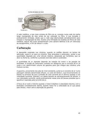 A rede metálica, o tipo mais simples de filtro de ar, consiste numa rede de malha
larga impregnada de óleo antes de ser colocada no filtro. A sua duração é
praticamente ilimitada, desde que a rede seja desmontada periodicamente para
limpeza e impregnação de óleo. Existia uma infinidade de modelos de filtros de rede
metálica, alguns dos quais apresentavam uma câmara idêntica à de um silencioso
de escapamento, a fim de reduzir o ruído.

Carburação
A depressão originada nos cilindros, quando os pistões descem no tempo de
admissão, aspira o ar para os cilindros. Este atravessa o carburador, sendo a sua
quantidade regulada por uma válvula rotativa, designada por borboleta, que se
abre ou fecha-se, conforme a pressão exercida sobre o acelerador.
A quantidade de ar aspirado depende da rotação do motor e da posição da
borboleta. A função do carburador consiste em assegurar que à corrente de ar se
junte a um determinado volume de gasolina para que chegue aos cilindros uma
mistura correta.
A gasolina, proveniente da cuba de nível constante, junta-se à corrente de ar numa
passagem estreita denominada difusor, ou cone de Venturi, cujo funcionamento se
baseia no princípio de que a pressão de uma corrente de ar diminui quando a sua
velocidade aumenta. Quando o ar passa através do estrangulamento do difusor, a
sua velocidade aumenta, sendo precisamente nessa zona de baixas pressões que a
gasolina é aspirada pela corrente de ar.
O fluxo do ar será o máximo quando o motor trabalhar à velocidade máxima, com a
borboleta completamente aberta. Quanto maior for a velocidade do ar que passa
pelo difusor, maior será a aspiração de gasolina.

40

 