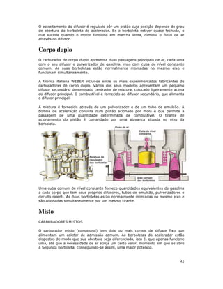 O estreitamento do difusor é regulado pôr um pistão cuja posição depende do grau
de abertura da borboleta do acelerador. Se a borboleta estiver quase fechada, o
que sucede quando o motor funciona em marcha lenta, diminui o fluxo de ar
através do difusor.

Corpo duplo
O carburador de corpo duplo apresenta duas passagens principais de ar, cada uma
com o seu difusor e pulverizador de gasolina, mas com cuba de nível constante
comum. As suas borboletas estão normalmente montadas no mesmo eixo e
funcionam simultaneamente.
A fábrica italiana WEBER inclui-se entre os mais experimentados fabricantes de
carburadores de corpo duplo. Vários dos seus modelos apresentam um pequeno
difusor secundário denominado centrador de mistura, colocado ligeiramente acima
do difusor principal. O combustível é fornecido ao difusor secundário, que alimenta
o difusor principal.
A mistura é fornecida através de um pulverizador e de um tubo de emulsão. A
bomba de aceleração consiste num pistão acionado por mola e que permite a
passagem de uma quantidade determinada de combustível. O tirante de
acionamento do pistão é comandado por uma alavanca situada no eixo da
borboleta.

Uma cuba comum de nível constante fornece quantidades equivalentes de gasolina
a cada corpo que tem seus próprios difusores, tubos de emulsão, pulverizadores e
circuito ralenti. As duas borboletas estão normalmente montadas no mesmo eixo e
são acionadas simultaneamente por um mesmo tirante.

Misto
CARBURADORES MISTOS
O carburador misto (compound) tem dois ou mais corpos de difusor fixo que
alimentam um coletor de admissão comum. As borboletas do acelerador estão
dispostas de modo que sua abertura seja diferenciada, isto é, que apenas funcione
uma, até que a necessidade de ar atinja um certo valor, momento em que se abre
a Segunda borboleta, conseguindo-se assim, uma maior potência.

46

 