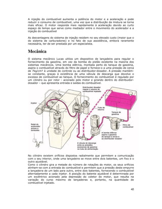 A injeção do combustível aumenta a potência do motor e a aceleração e pode
reduzir o consumo de combustível, uma vez que a distribuição da mistura se torna
mais eficaz. O motor responde mais rapidamente à aceleração devido ao curto
espaço de tempo que serve como mediador entre o movimento do acelerador e a
injeção do combustível
As desvantagens do sistema de injeção residem no seu elevado custo (maior que o
do sistema de carburadores) e no fato de sua assistência, embora raramente
necessária, ter de ser prestada por um especialista.

Mecânica
O sistema mecânico Lucas utiliza um dispositivo de lançadeira para regular o
fornecimento da gasolina, em vez da bomba do pistão existente na maioria dos
sistemas mecânicos. Uma bomba elétrica, montada perto do tanque de gasolina,
aspira o combustível através do filtro de papel e fornece-o a uma pressão de cerca
de 7kg/cm² à unidade de controle ou ao distribuidor-dosador. A pressão mantémse constante, graças à existência de uma válvula de descarga que devolve o
excesso de combustível ao tanque. O fornecimento do combustível é regulado por
um cilindro ou por rotor - acionado pelo motor e girando dentro do distribuidordosador – que apresenta entrada e saídas do combustível.

No cilindro existem orifícios dispostos radialmente que permitem a comunicação
com o seu interior, onde uma lançadeira se move entre dois batentes, um fixo e o
outro ajustável.
Como o cilindro gira a metade do número de rotações do motor, os seus orifícios
alinham-se com a entrada do combustível e permitem que a pressão deste empurre
a lançadeira de um lado para outro, entre dois batentes, fornecendo o combustível
alternadamente a cada injetor. A posição do batente ajustável é determinada por
um excêntrico acionado pela depressão do coletor do motor, que resulta na
variação do curso máximo de lançadeiras e, portanto, na quantidade de
combustível injetado.

48

 