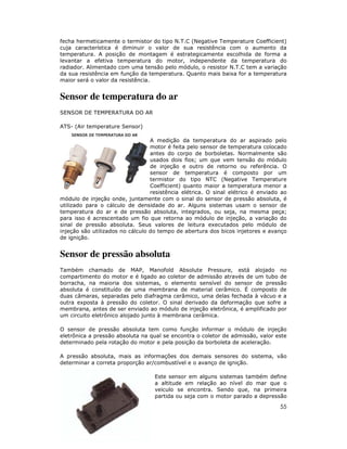 fecha hermeticamente o termistor do tipo N.T.C (Negative Temperature Coefficient)
cuja característica é diminuir o valor de sua resistência com o aumento da
temperatura. A posição de montagem é estrategicamente escolhida de forma a
levantar a efetiva temperatura do motor, independente da temperatura do
radiador. Alimentado com uma tensão pelo módulo, o resistor N.T.C tem a variação
da sua resistência em função da temperatura. Quanto mais baixa for a temperatura
maior será o valor da resistência.

Sensor de temperatura do ar
SENSOR DE TEMPERATURA DO AR
ATS- (Air temperature Sensor)
A medição da temperatura do ar aspirado pelo
motor é feita pelo sensor de temperatura colocado
antes do corpo de borboletas. Normalmente são
usados dois fios; um que vem tensão do módulo
de injeção e outro de retorno ou referência. O
sensor de temperatura é composto por um
termistor do tipo NTC (Negative Temperature
Coefficient) quanto maior a temperatura menor a
resistência elétrica. O sinal elétrico é enviado ao
módulo de injeção onde, juntamente com o sinal do sensor de pressão absoluta, é
utilizado para o cálculo de densidade do ar. Alguns sistemas usam o sensor de
temperatura do ar e de pressão absoluta, integrados, ou seja, na mesma peça;
para isso é acrescentado um fio que retorna ao módulo de injeção, a variação do
sinal de pressão absoluta. Seus valores de leitura executados pelo módulo de
injeção são utilizados no cálculo do tempo de abertura dos bicos injetores e avanço
de ignição.

Sensor de pressão absoluta
Também chamado de MAP, Manofold Absolute Pressure, está alojado no
compartimento do motor e é ligado ao coletor de admissão através de um tubo de
borracha, na maioria dos sistemas, o elemento sensível do sensor de pressão
absoluta é constituído de uma membrana de material cerâmico. É composto de
duas câmaras, separadas pelo diafragma cerâmico, uma delas fechada à vácuo e a
outra exposta à pressão do coletor. O sinal derivado da deformação que sofre a
membrana, antes de ser enviado ao módulo de injeção eletrônica, é amplificado por
um circuito eletrônico alojado junto à membrana cerâmica.
O sensor de pressão absoluta tem como função informar o módulo de injeção
eletrônica a pressão absoluta na qual se encontra o coletor de admissão, valor este
determinado pela rotação do motor e pela posição da borboleta de aceleração.
A pressão absoluta, mais as informações dos demais sensores do sistema, vão
determinar a correta proporção ar/combustível e o avanço de ignição.
Este sensor em alguns sistemas também define
a altitude em relação ao nível do mar que o
veiculo se encontra. Sendo que, na primeira
partida ou seja com o motor parado a depressão

55

 
