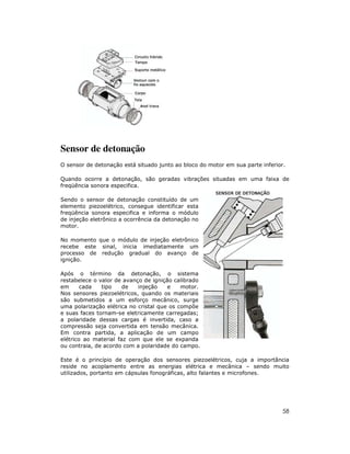Sensor de detonação
O sensor de detonação está situado junto ao bloco do motor em sua parte inferior.
Quando ocorre a detonação, são geradas vibrações situadas em uma faixa de
freqüência sonora especifica.
Sendo o sensor de detonação constituído de um
elemento piezoelétrico, consegue identificar esta
freqüência sonora especifica e informa o módulo
de injeção eletrônico a ocorrência da detonação no
motor.
No momento que o módulo de injeção eletrônico
recebe este sinal, inicia imediatamente um
processo de redução gradual do avanço de
ignição.
Após o término da detonação, o sistema
restabelece o valor de avanço de ignição calibrado
em
cada
tipo
de
injeção
e
motor.
Nos sensores piezoelétricos, quando os materiais
são submetidos a um esforço mecânico, surge
uma polarização elétrica no cristal que os compõe
e suas faces tornam-se eletricamente carregadas;
a polaridade dessas cargas é invertida, caso a
compressão seja convertida em tensão mecânica.
Em contra partida, a aplicação de um campo
elétrico ao material faz com que ele se expanda
ou contraia, de acordo com a polaridade do campo.
Este é o princípio de operação dos sensores piezoelétricos, cuja a importância
reside no acoplamento entre as energias elétrica e mecânica – sendo muito
utilizados, portanto em cápsulas fonográficas, alto falantes e microfones.

58

 