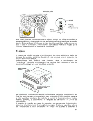Este sensor pode ser, em alguns tipos de injeção, do tipo hall ou de proximidade e
sua aplicação tem o objetivo de informar ao módulo de injeção eletrônica, a posição
do eixo do comando de válvulas, de forma a identificar quando o pistão número um
está no ciclo de compressão; um sinal então é enviado ao módulo de injeção, que é
utilizado para sincronizar os injetores de combustível.

Módulo
O módulo de injeção, durante o funcionamento do motor, elabora os dados
chegada dos circuitos periféricos (sensores) e os compara com os existentes
arquivo da memória EPROM.
Imediatamente após levantar uma anomalia, ativa o procedimento
“emergência”, memoriza o inconveniente na memória RAM e substitui o valor
sensor defeituoso por um valor substituto constante.

de
no
de
do

Faz posteriores controles em tempos extremamente pequenos (milisegundos) ao
final dos quais transfere o inconveniente para a memória EPROM, confirma ou varia
a valor substituto constante de modo tal a permitir o funcionamento do motor.
Habilita, portanto, o acendimento da lâmpada de advertência no painel de
instrumentos.
O módulo de injeção, em caso de anomalia, não permanente (intermitente),
abandona o funcionamento de emergência e, depois de alguns segundos, retoma
em consideração o sinal proveniente do sensor em questão e comanda o

61

 