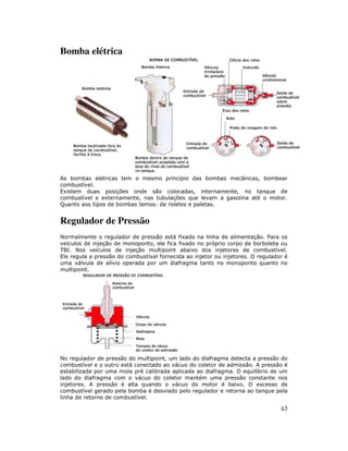 Bomba elétrica

As bombas elétricas tem o mesmo princípio das bombas mecânicas, bombear
combustível.
Existem duas posições onde são colocadas, internamente, no tanque de
combustível e externamente, nas tubulações que levam a gasolina até o motor.
Quanto aos tipos de bombas temos: de roletes e paletas.

Regulador de Pressão
Normalmente o regulador de pressão está fixado na linha de alimentação. Para os
veículos de injeção de monoponto, ele fica fixado no próprio corpo de borboleta ou
TBI. Nos veículos de injeção multipoint abaixo dos injetores de combustível.
Ele regula a pressão do combustível fornecida ao injetor ou injetores. O regulador é
uma válvula de alívio operada por um diafragma tanto no monoponto quanto no
multipoint.

No regulador de pressão do multipoint, um lado do diafragma detecta a pressão do
combustível e o outro está conectado ao vácuo do coletor de admissão. A pressão é
estabilizada por uma mola pré calibrada aplicada ao diafragma. O equilíbrio de um
lado do diafragma com o vácuo do coletor mantém uma pressão constante nos
injetores. A pressão é alta quando o vácuo do motor é baixo. O excesso de
combustível gerado pela bomba é desviado pelo regulador e retorna ao tanque pela
linha de retorno de combustível.

63

 
