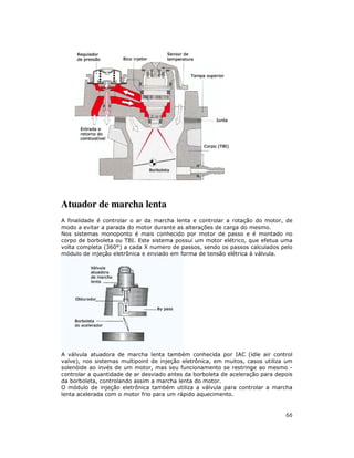 Atuador de marcha lenta
A finalidade é controlar o ar da marcha lenta e controlar a rotação do motor, de
modo a evitar a parada do motor durante as alterações de carga do mesmo.
Nos sistemas monoponto é mais conhecido por motor de passo e é montado no
corpo de borboleta ou TBI. Este sistema possui um motor elétrico, que efetua uma
volta completa (360°) a cada X numero de passos, sendo os passos calculados pelo
módulo de injeção eletrônica e enviado em forma de tensão elétrica à válvula.

A válvula atuadora de marcha lenta também conhecida por IAC (idle air control
valve), nos sistemas multipoint de injeção eletrônica, em muitos, casos utiliza um
solenóide ao invés de um motor, mas seu funcionamento se restringe ao mesmo controlar a quantidade de ar desviado antes da borboleta de aceleração para depois
da borboleta, controlando assim a marcha lenta do motor.
O módulo de injeção eletrônica também utiliza a válvula para controlar a marcha
lenta acelerada com o motor frio para um rápido aquecimento.

66

 
