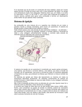 O ar aquecido que sai do turbo e é conduzido até esse radiador, passa por muitas
aletas que têm a função de trocar calor com o meio ambiente. Na saída, o ar atinge
uma temperatura muito mais adequada; Podemos dizer que, em média, o ar entra
no intercooler à 140° C e sai à 60° C, com muito mais moléculas de oxigênio no
mesmo volume, perfeito para gerar uma combustão e termos um desempenho
ainda melhor do que apenas motor turbinado.

Sistema de ignição
Da combustão de uma mistura de ar e gasolina nos cilindros de um motor a
gasolina resulta a energia necessária, para mover um automóvel. O sistema de
ignição produz a faísca elétrica que inflama a mistura.
Cada cilindro possui uma vela provida de dois elementos metálicos – os eletrodos –
que penetram na câmara de explosão. Quando a corrente elétrica é fornecida às
velas a uma voltagem suficientemente elevada, a corrente salta através do
intervalo entre os eletrodos sob a forma de uma faísca.

O sistema de ignição de um automóvel é constituído por quatro partes principais:
uma bateria, que fornece a corrente elétrica, uma bobina, que eleva a tensão da
corrente, de um distribuidor, que envia a corrente às velas no momento adequado
e finalmente as velas, que produzem as faíscas que inflamam a mistura contida nos
cilindros.
Os sistemas de ignição por faísca são basicamente os mesmos em todos os
automóveis fabricados atualmente. Os restantes componentes do sistema de
ignição fornecem a eletricidade às velas de cada cilindro a uma voltagem suficiente
no momento preciso.
Não é fácil a produção da faísca entre os eletrodos de uma vela. Quanto maior for o
intervalo entre os eletrodos, maior deverá ser a voltagem.
A corrente que chega às velas deve ser de alta tensão (pelo menos 14000 volts).
Porém, para compensar as quedas de tensão no sistema, poderá ser necessário
elevar esse número para 30.000 volts. Como a energia fornecida pela bateria de
um automóvel é normalmente de 12 volts, a bobina terá de elevar em milhares de
vezes esta tensão. Uma vez obtida a alta tensão, esta deverá ser fornecida a cada
vela no preciso momento do ciclo de 4 tempos.

69

 